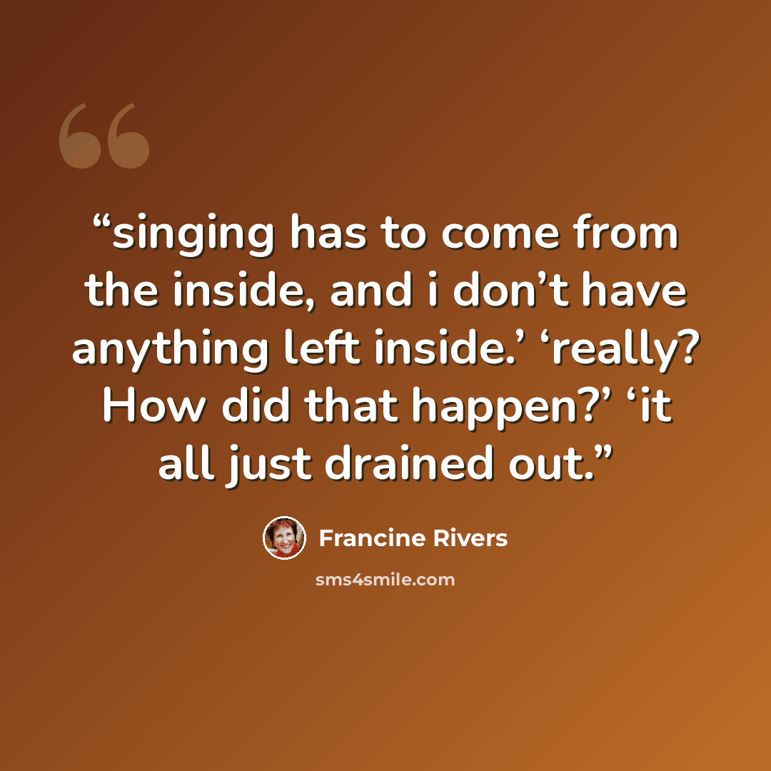 “singing has to come from the inside, and i don’t have anything left inside.’ ‘really? How did that happen?’ ‘it all just drained out.” quote by Francine Rivers