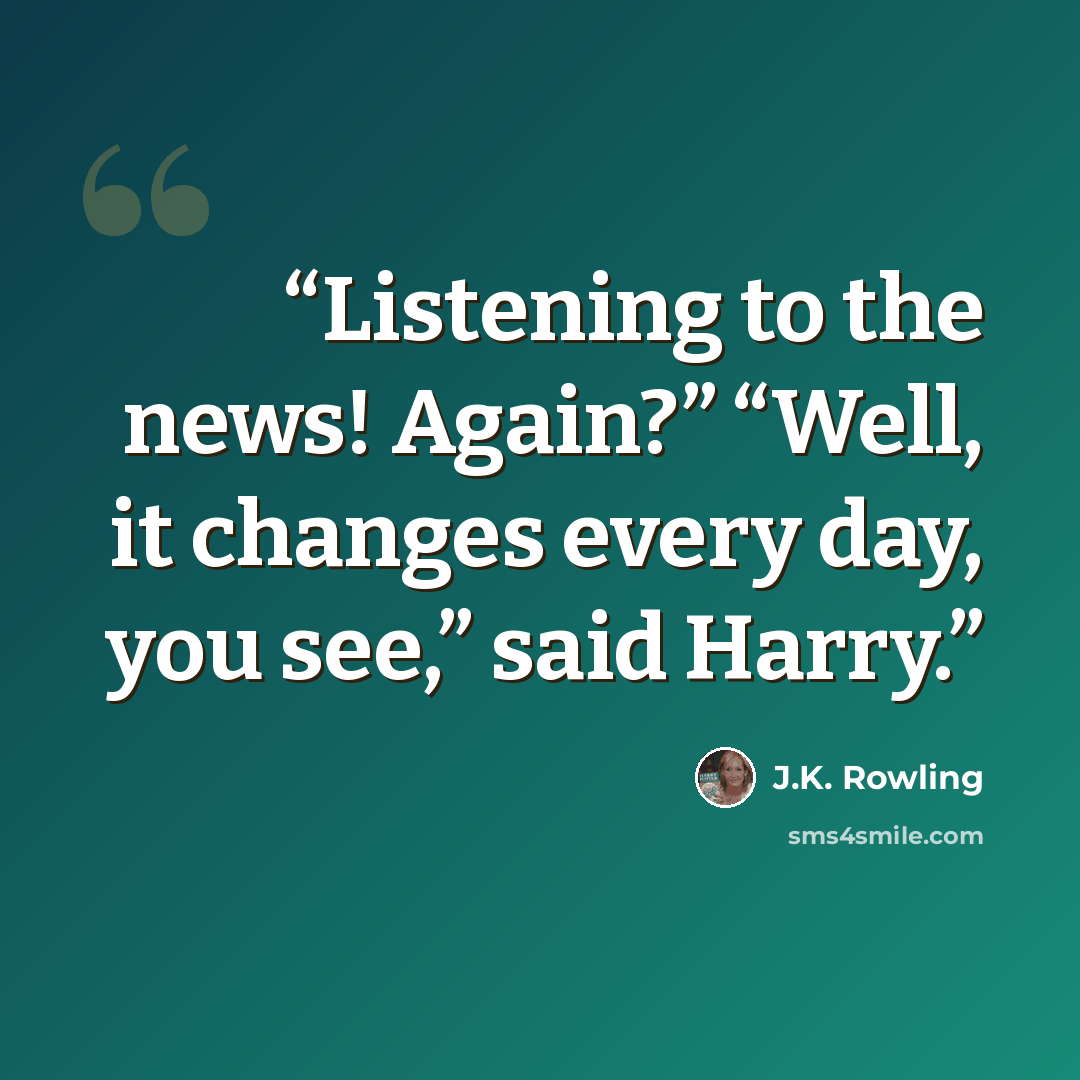 “Listening to the news! Again?” “Well, it changes every day, you see,” said Harry.” quote by J.K. Rowling