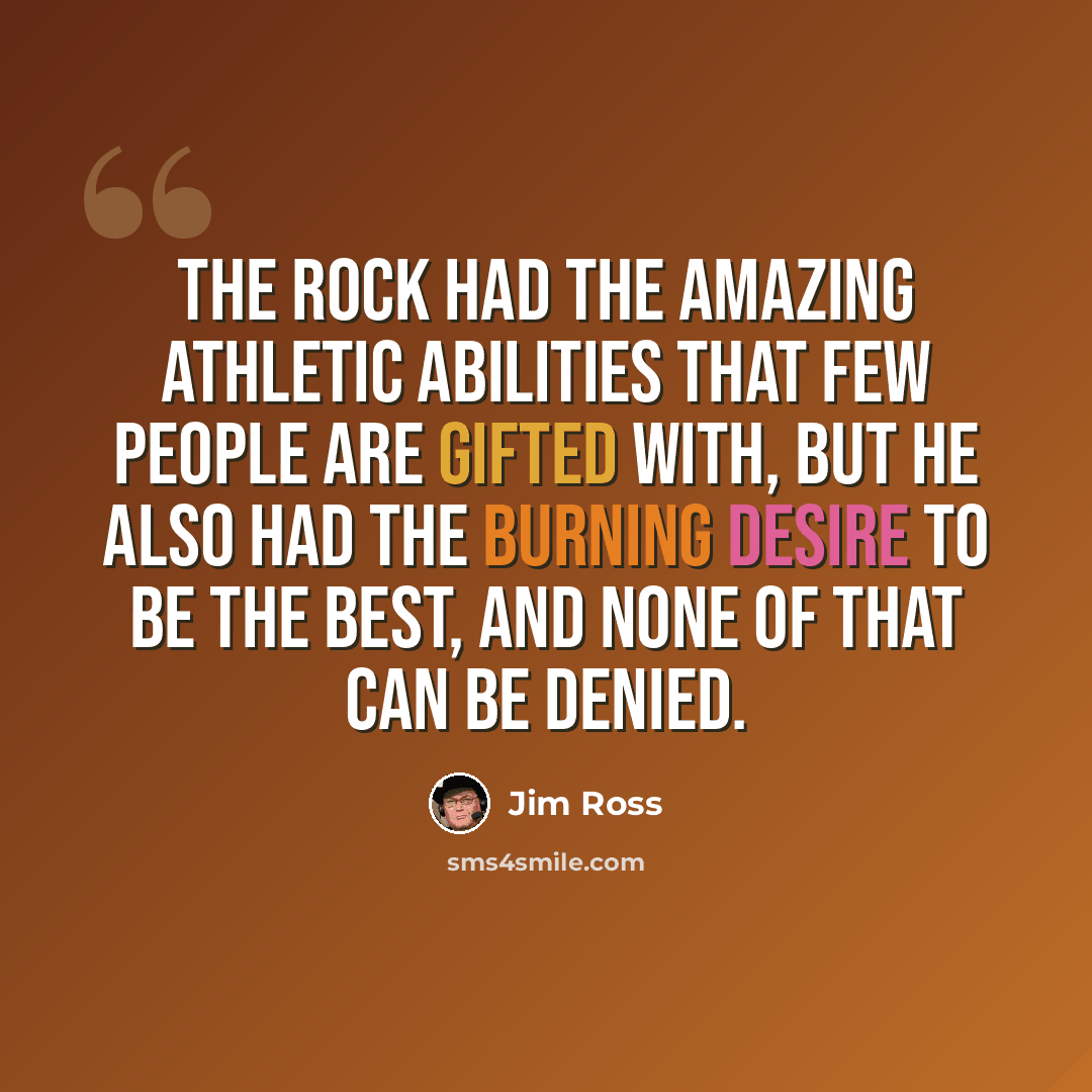 “The Rock had the amazing athletic abilities that few people are gifted with, but he also had the burning desire to be the best, and none of that can be denied.” quote by Jim Ross