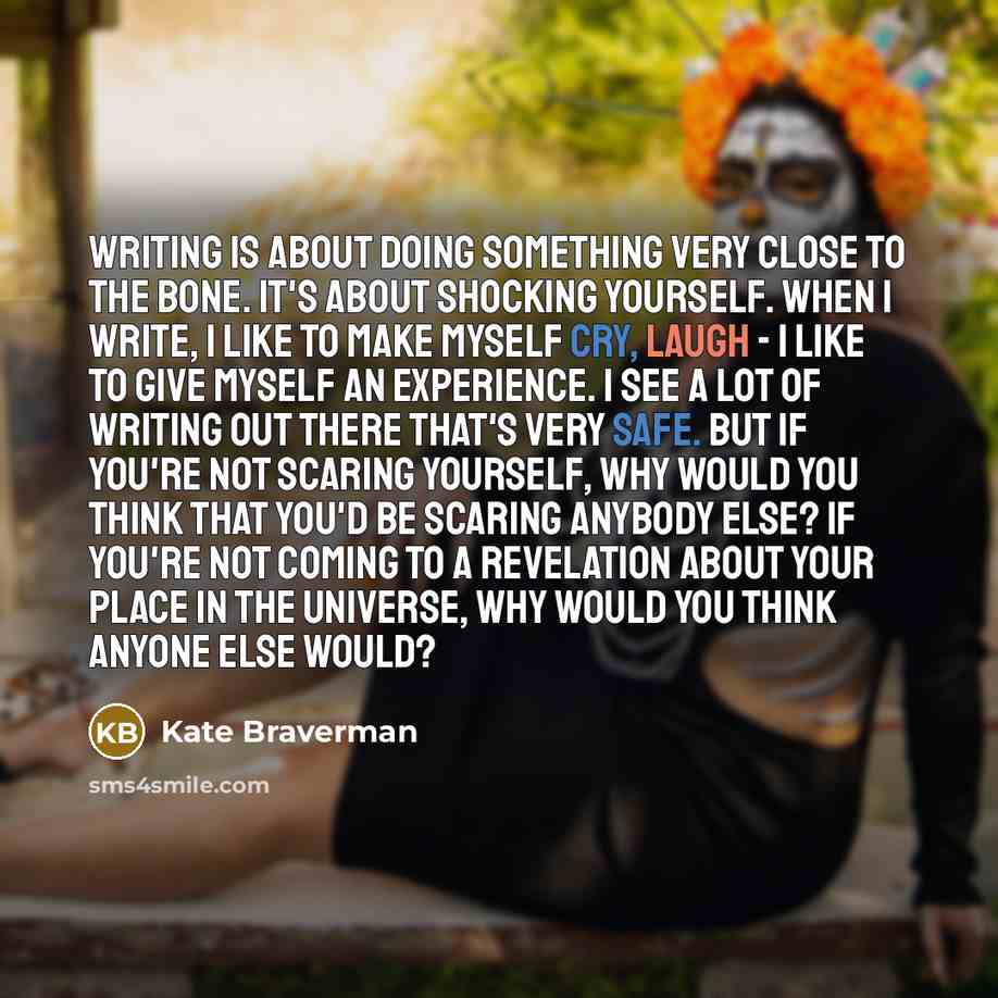 “writing is about doing something very close to the bone. It's about shocking yourself. When I write, I like to make myself cry, laugh - I like to give myself an experience. I see a lot of writing out there that's very safe. But if you're not scaring yourself, why would you think that you'd be…” quote by Kate Braverman