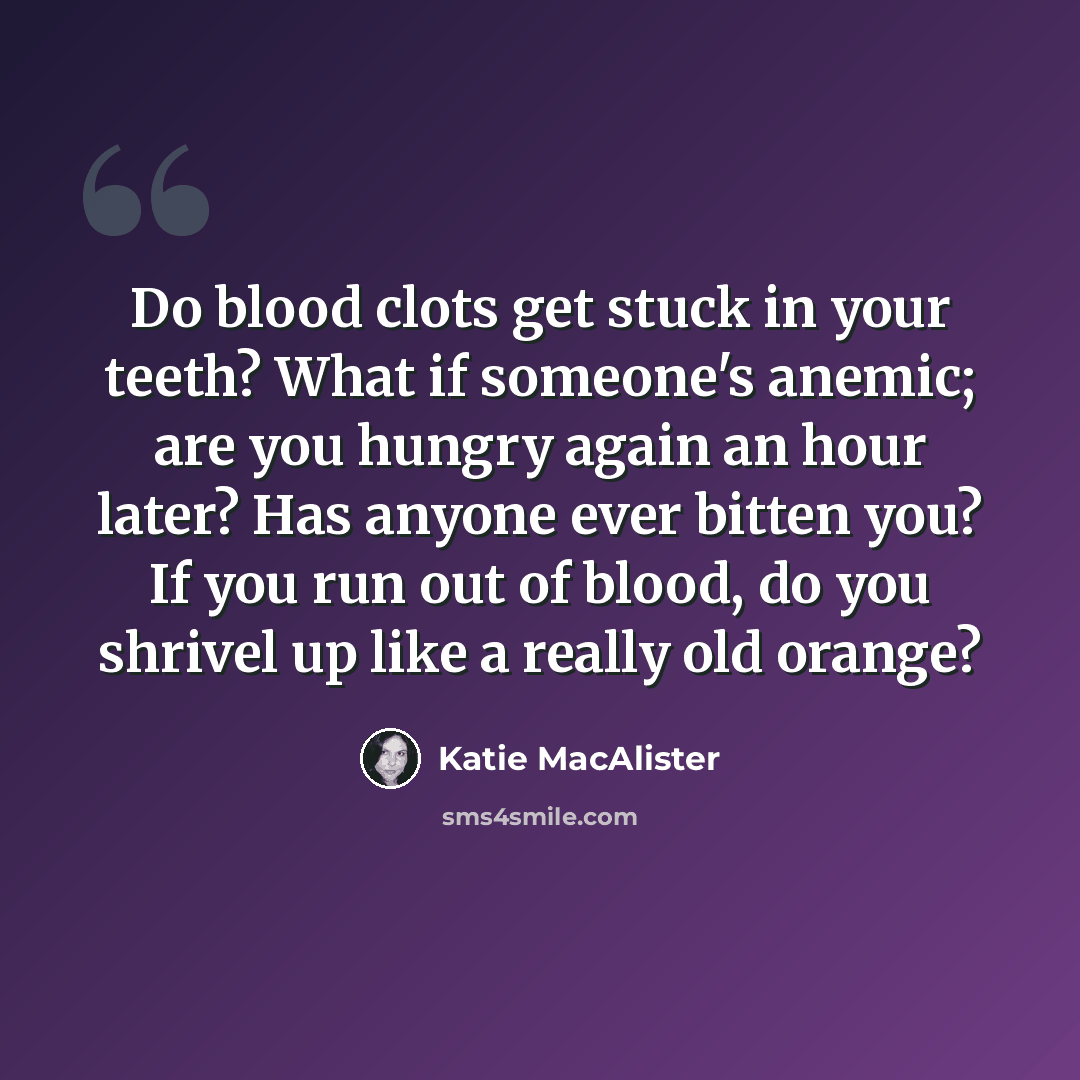 “Do blood clots get stuck in your teeth? What if someone's anemic; are you hungry again an hour later? Has anyone ever bitten you? If you run out of blood, do you shrivel up like a really old orange?” quote by Katie MacAlister