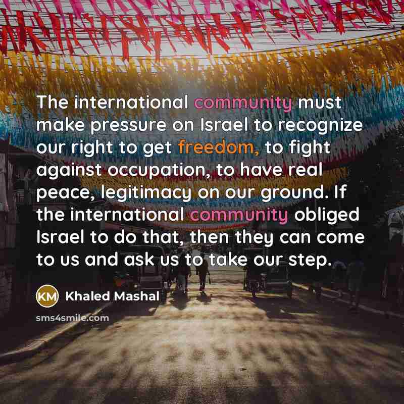 “The international community must make pressure on Israel to recognize our right to get freedom, to fight against occupation, to have real peace, legitimacy on our ground. If the international community obliged Israel to do that, then they can come to us and ask us to take our step.” quote by Khaled Mashal