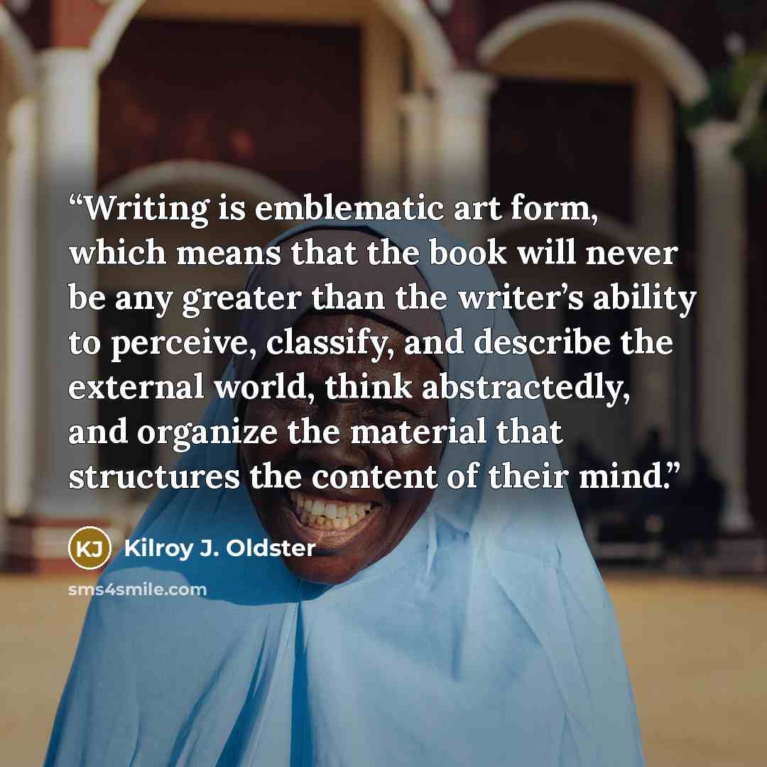 “Writing is emblematic art form, which means that the book will never be any greater than the writer’s ability to perceive, classify, and describe the external world, think abstractedly, and organize the material that structures the content of their mind.” quote by Kilroy J. Oldster