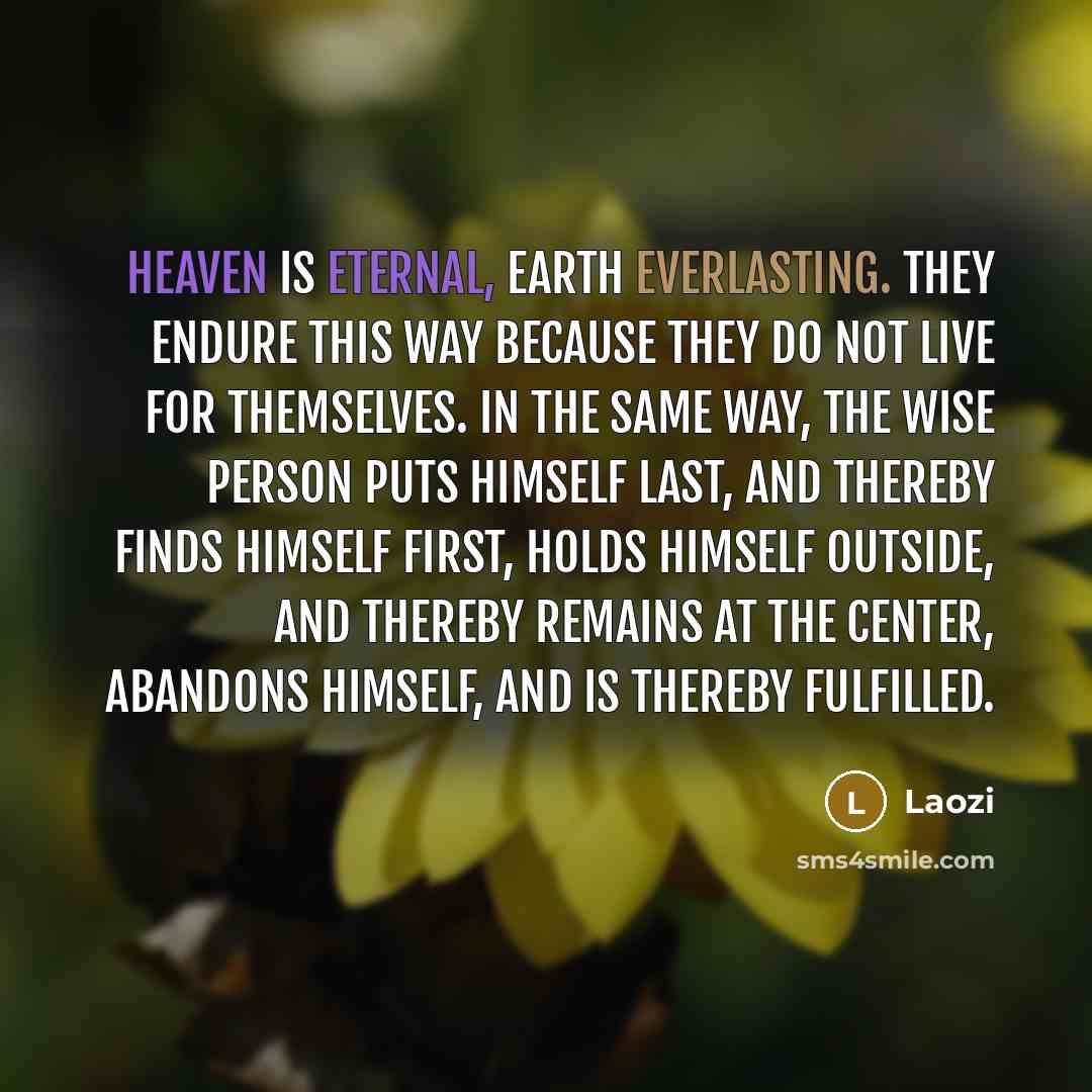 “heaven is eternal, earth everlasting. they endure this way because they do not live for themselves. in the same way, the wise person puts himself last, and thereby finds himself first, holds himself outside, and thereby remains at the center, abandons himself, and is thereby fulfilled.” quote by Laozi