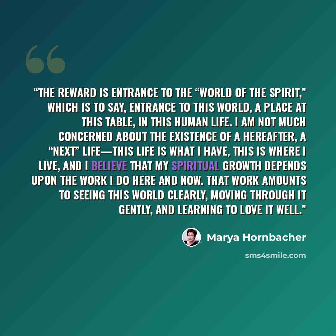 “The reward is entrance to the “world of the Spirit,” which is to say, entrance to this world, a place at this table, in this human life. I am not much concerned about the existence of a hereafter, a “next” life—this life is what I have, this is where I live, and I believe that my spiritual growth…” quote by Marya Hornbacher