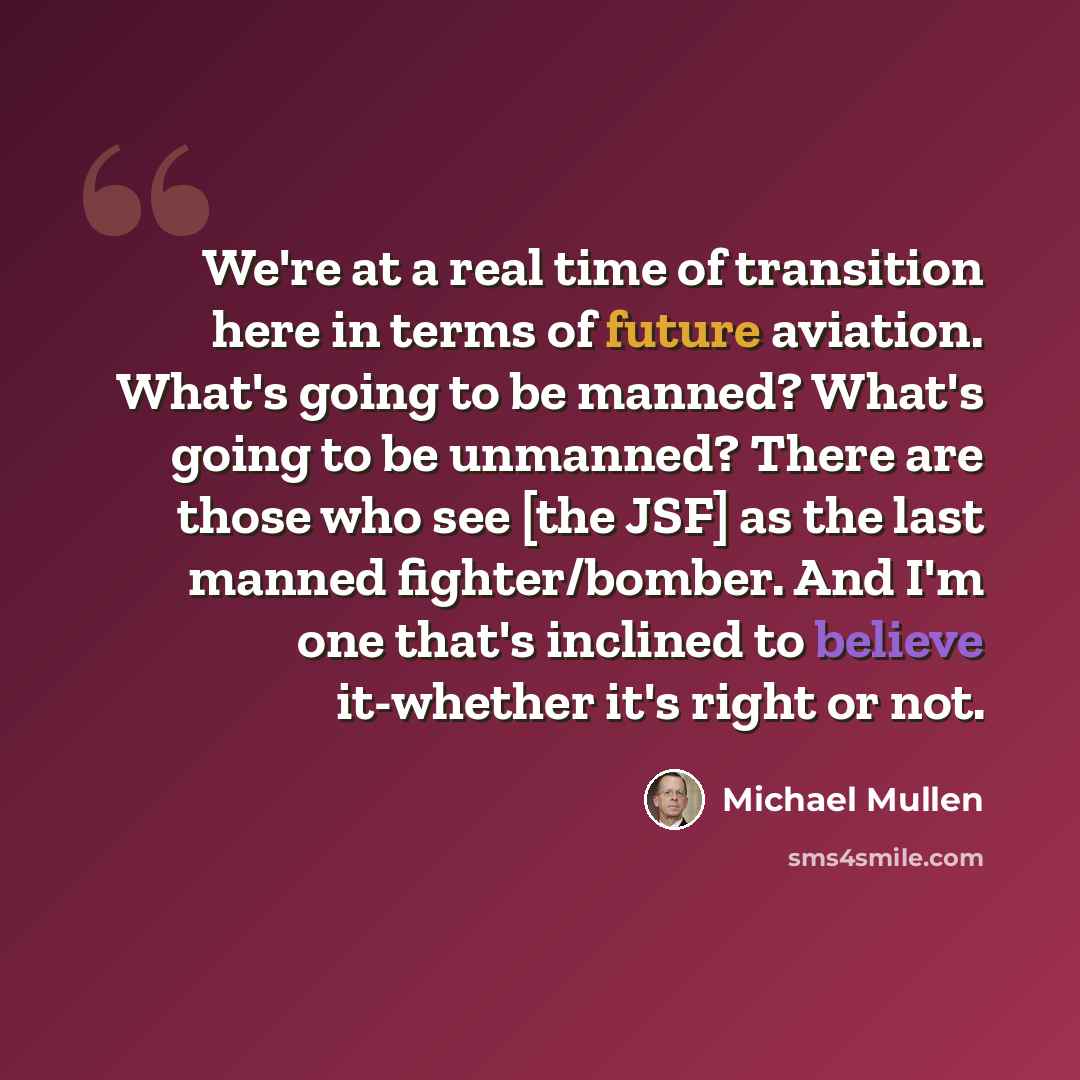 “We're at a real time of transition here in terms of future aviation. What's going to be manned? What's going to be unmanned? There are those who see [the JSF] as the last manned fighter/bomber. And I'm one that's inclined to believe it-whether it's right or not.” quote by Michael Mullen