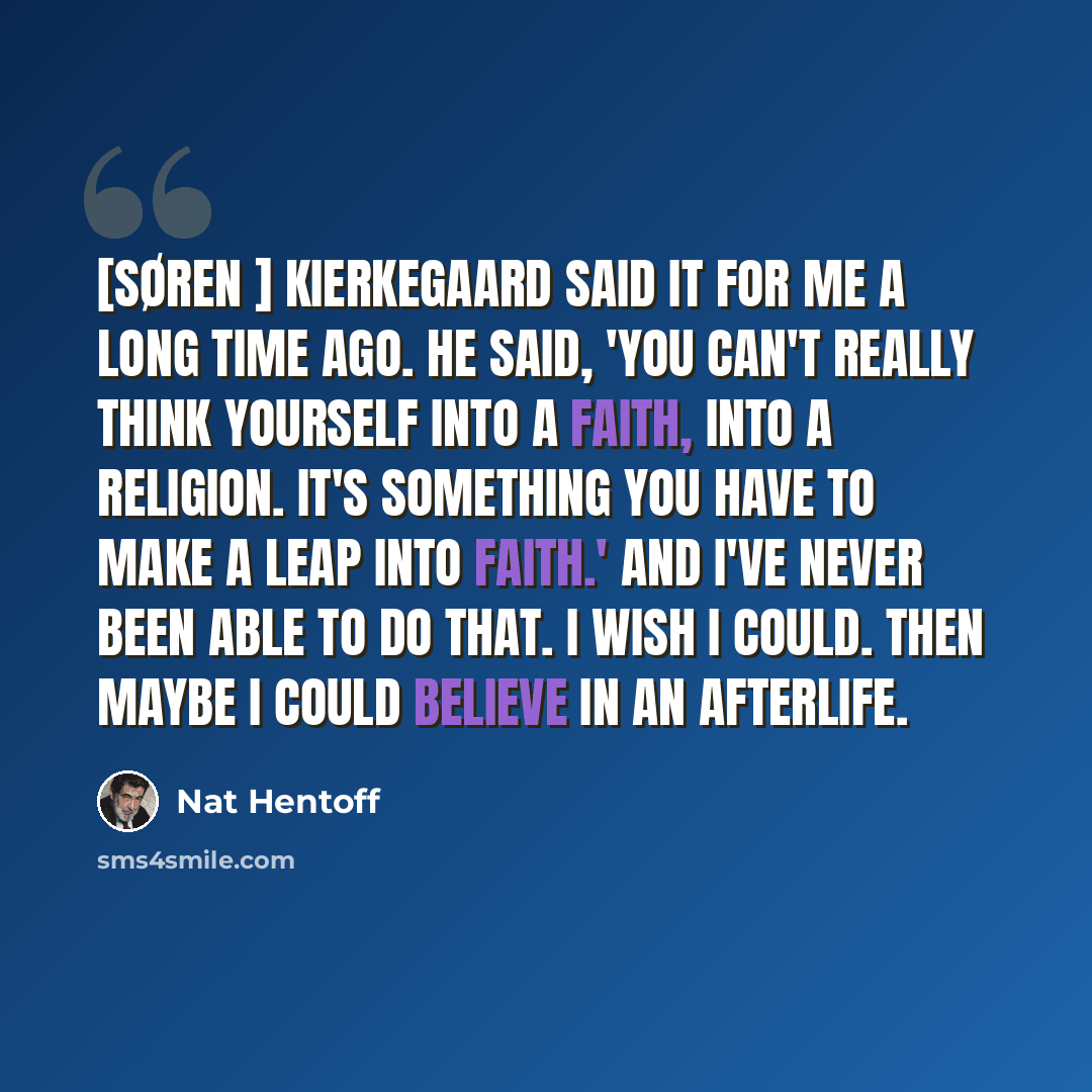 “[Søren ] Kierkegaard said it for me a long time ago. He said, 'You can't really think yourself into a faith, into a religion. It's something you have to make a leap into faith.' And I've never been able to do that. I wish I could. Then maybe I could believe in an afterlife.” quote by Nat Hentoff