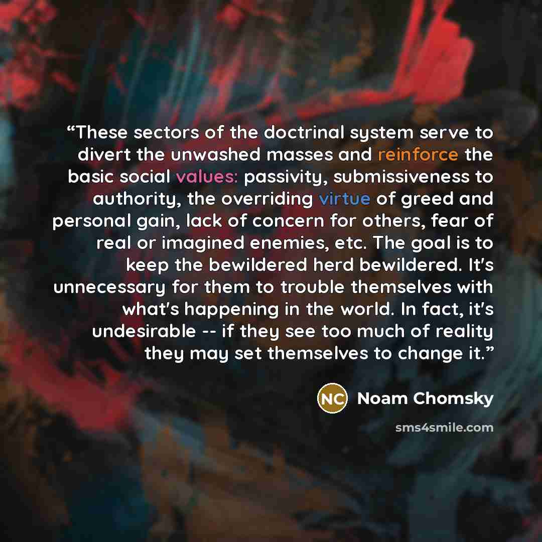 “These sectors of the doctrinal system serve to divert the unwashed masses and reinforce the basic social values: passivity, submissiveness to authority, the overriding virtue of greed and personal gain, lack of concern for others, fear of real or imagined enemies, etc. The goal is to keep the…” quote by Noam Chomsky