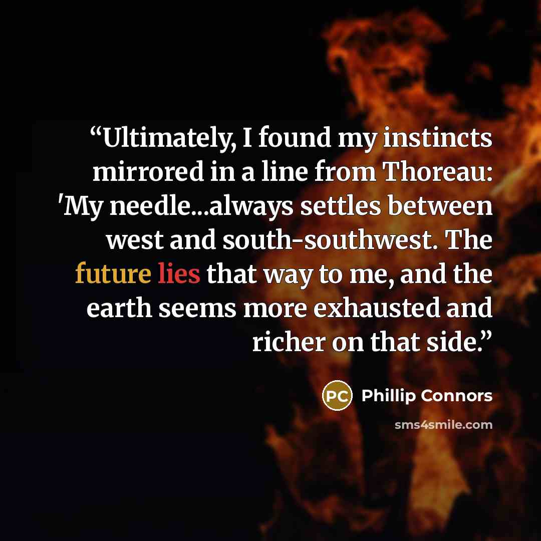 “Ultimately, I found my instincts mirrored in a line from Thoreau: 'My needle...always settles between west and south-southwest. The future lies that way to me, and the earth seems more exhausted and richer on that side.” quote by Phillip Connors