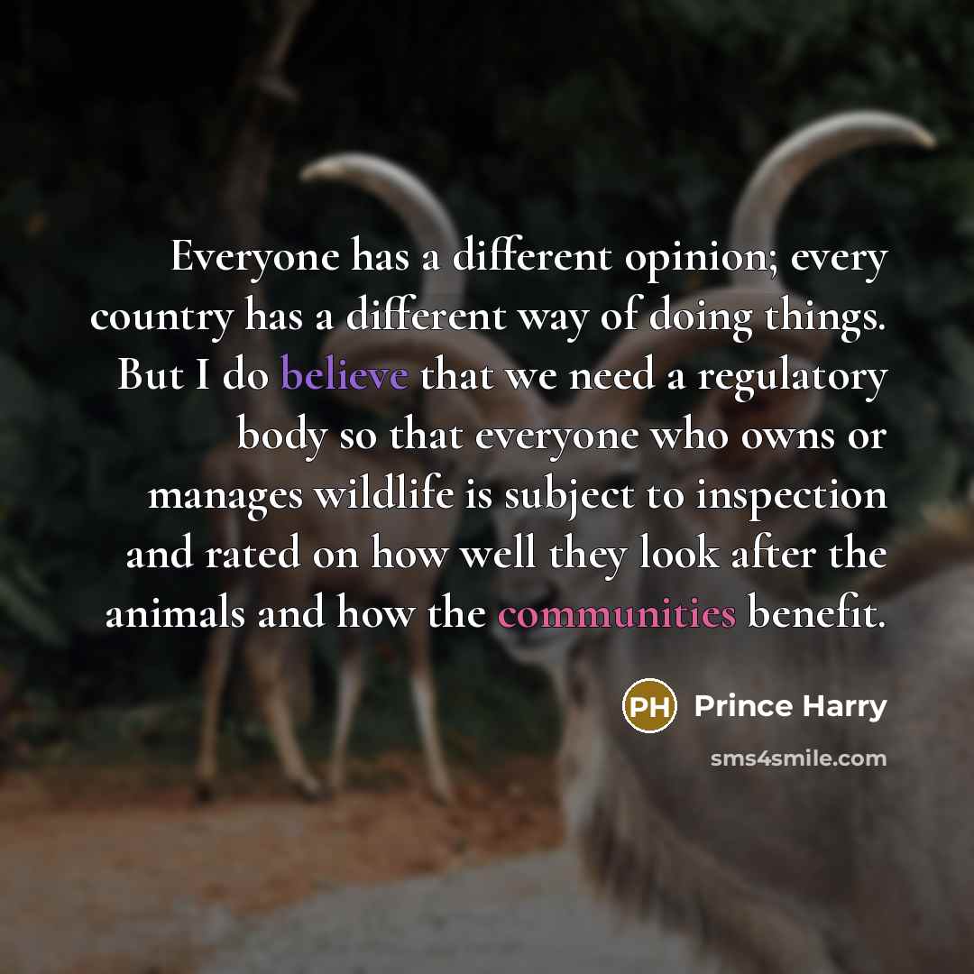 “Everyone has a different opinion; every country has a different way of doing things. But I do believe that we need a regulatory body so that everyone who owns or manages wildlife is subject to inspection and rated on how well they look after the animals and how the communities benefit.” quote by Prince Harry