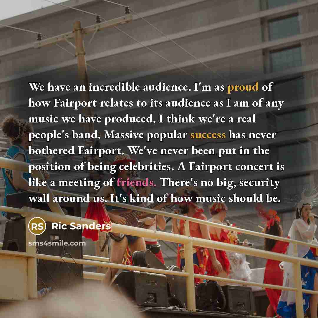 “We have an incredible audience. I'm as proud of how Fairport relates to its audience as I am of any music we have produced. I think we're a real people's band. Massive popular success has never bothered Fairport. We've never been put in the position of being celebrities. A Fairport concert is like…” quote by Ric Sanders
