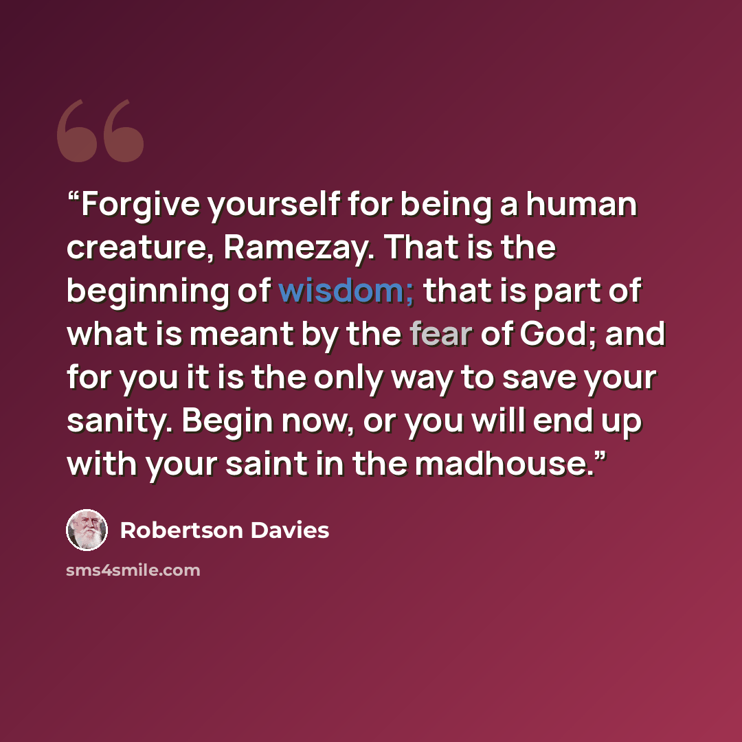 “Forgive yourself for being a human creature, Ramezay. That is the beginning of wisdom; that is part of what is meant by the fear of God; and for you it is the only way to save your sanity. Begin now, or you will end up with your saint in the madhouse.” quote by Robertson Davies