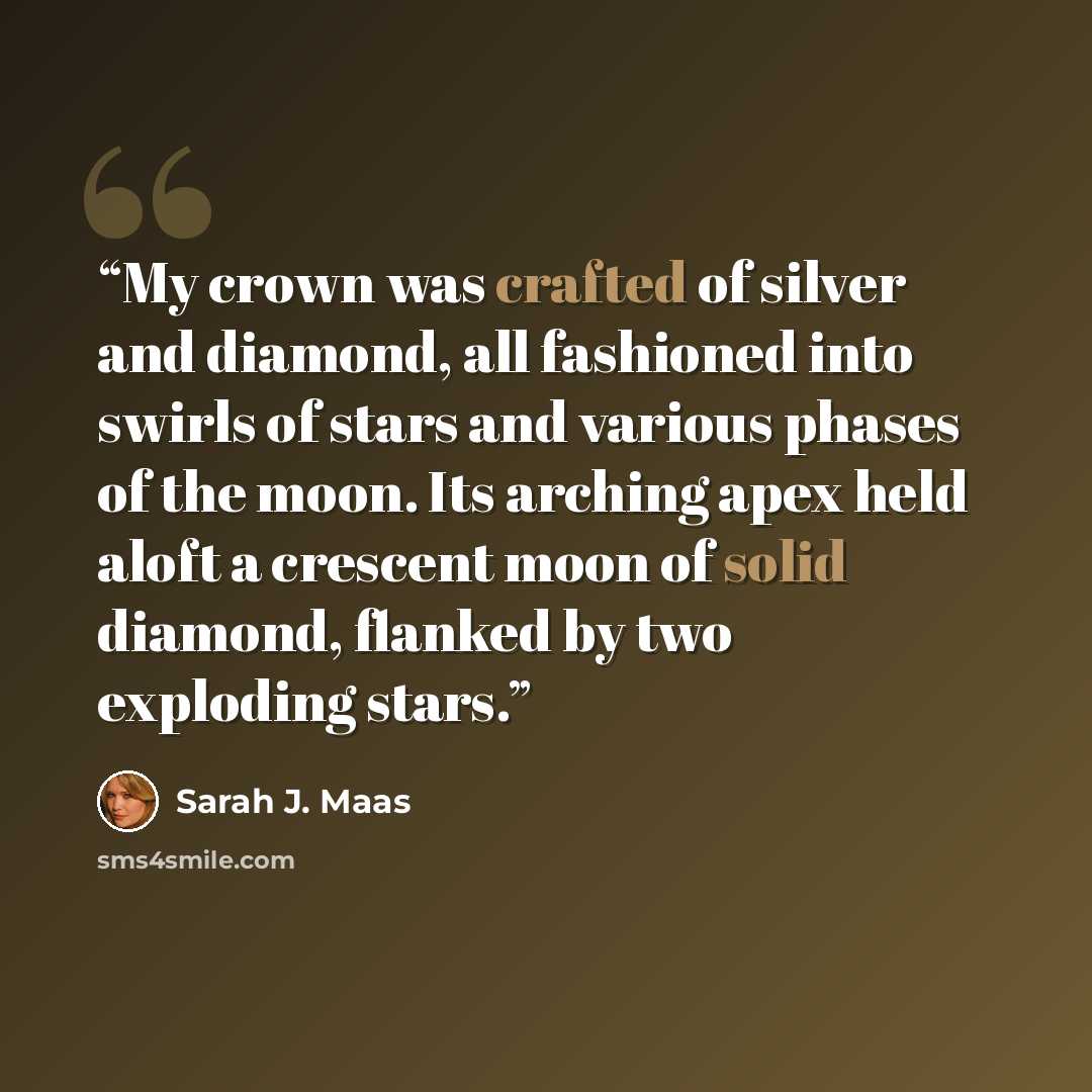“My crown was crafted of silver and diamond, all fashioned into swirls of stars and various phases of the moon. Its arching apex held aloft a crescent moon of solid diamond, flanked by two exploding stars.” quote by Sarah J. Maas