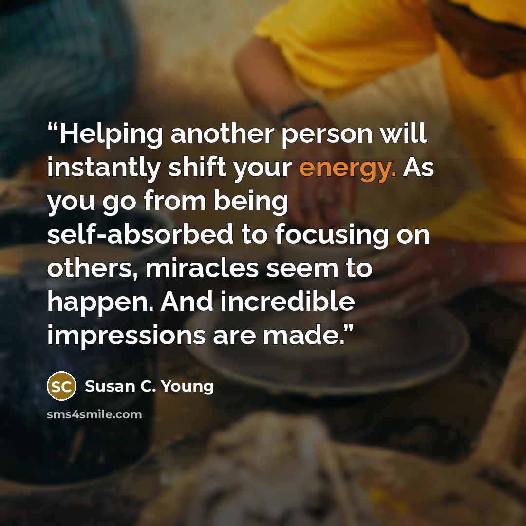 “Helping another person will instantly shift your energy. As you go from being self-absorbed to focusing on others, miracles seem to happen. And incredible impressions are made.” quote by Susan C. Young