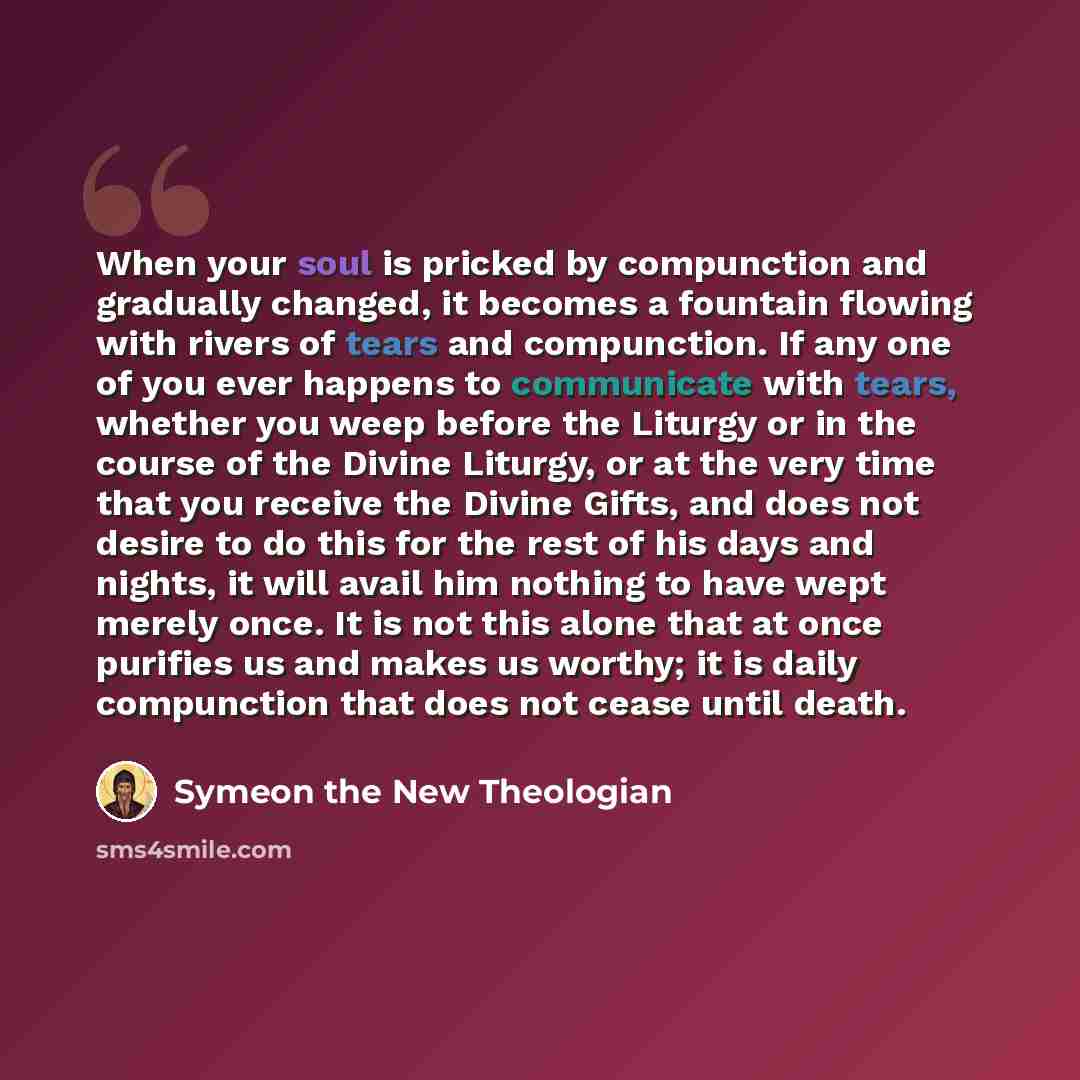 “When your soul is pricked by compunction and gradually changed, it becomes a fountain flowing with rivers of tears and compunction. If any one of you ever happens to communicate with tears, whether you weep before the Liturgy or in the course of the Divine Liturgy, or at the very time that you…” quote by Symeon the New Theologian