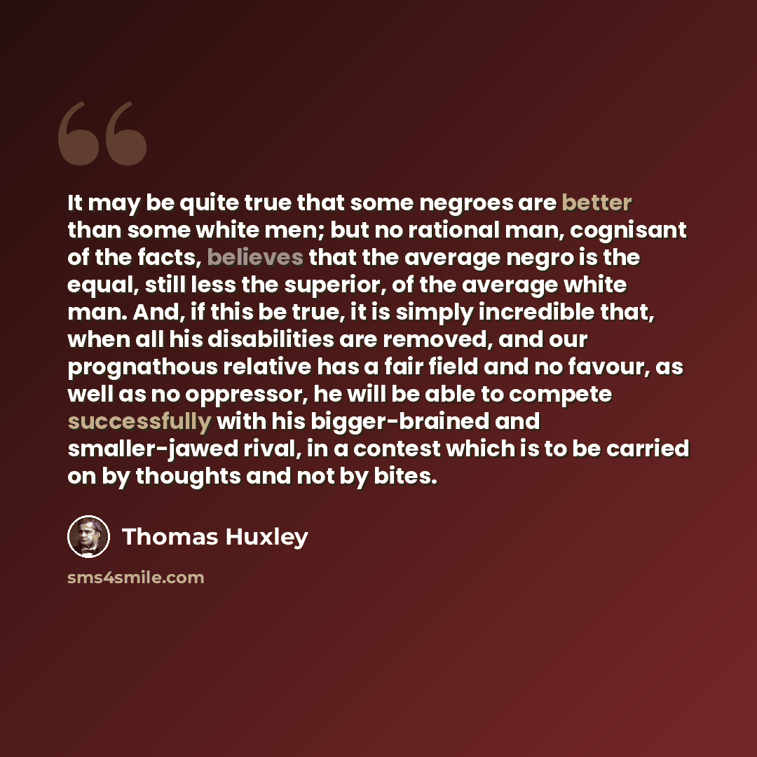 “It may be quite true that some negroes are better than some white men; but no rational man, cognisant of the facts, believes that the average negro is the equal, still less the superior, of the average white man. And, if this be true, it is simply incredible that, when all his disabilities are…” quote by Thomas Huxley