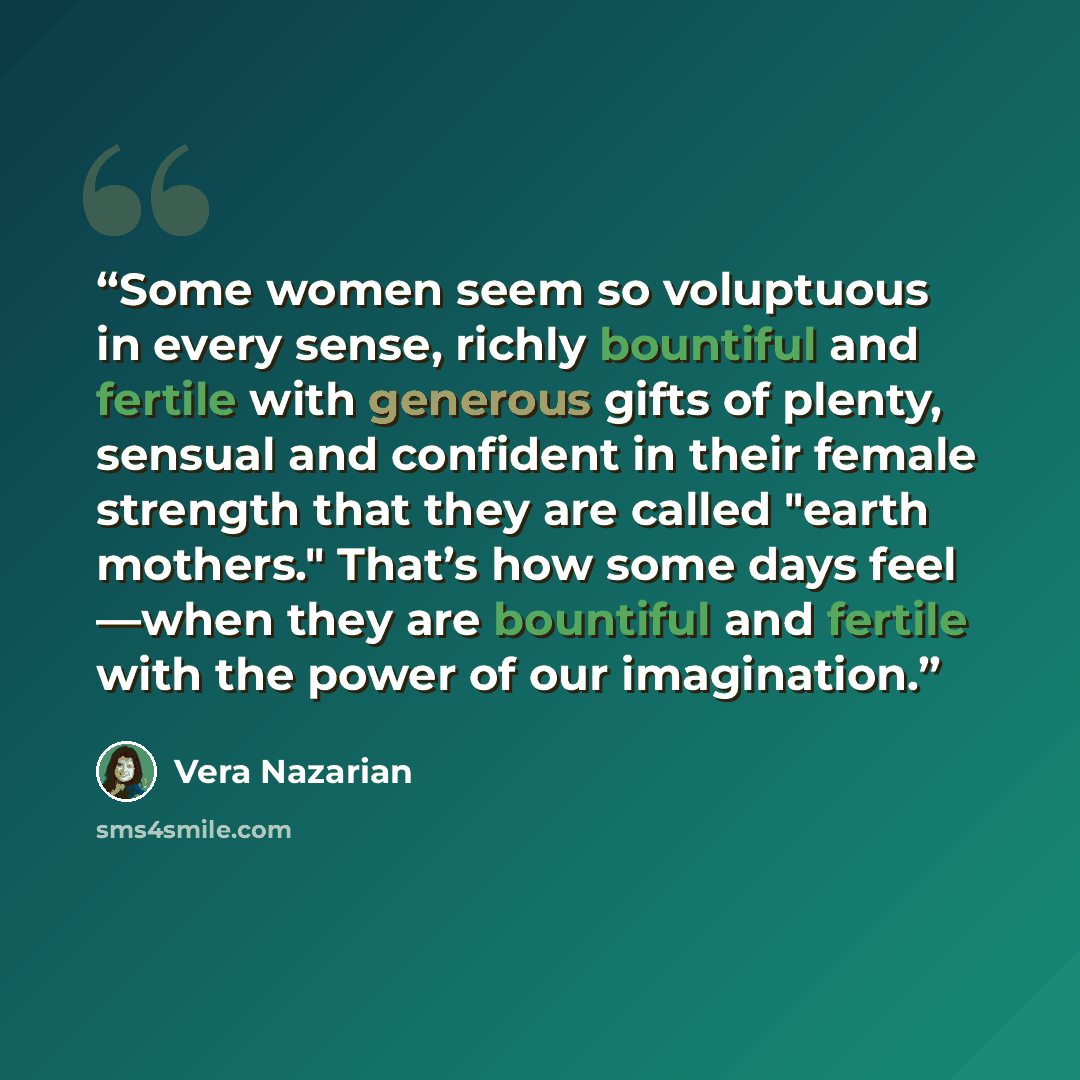 “Some women seem so voluptuous in every sense, richly bountiful and fertile with generous gifts of plenty, sensual and confident in their female strength that they are called "earth mothers." That’s how some days feel —when they are bountiful and fertile with the power of our imagination.” quote by Vera Nazarian