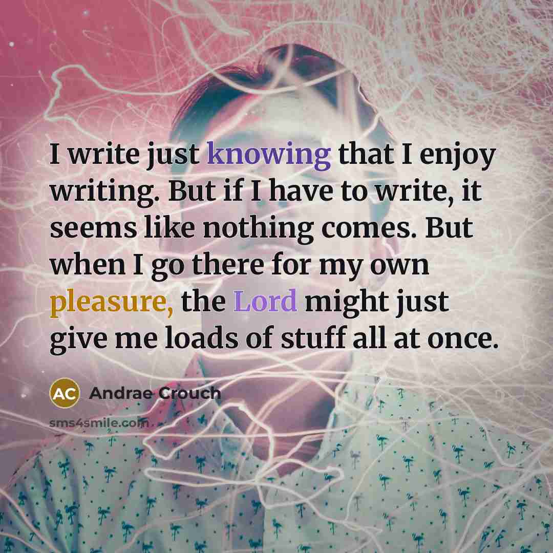 “I write just knowing that I enjoy writing. But if I have to write, it seems like nothing comes. But when I go there for my own pleasure, the Lord might just give me loads of stuff all at once.” quote by Andrae Crouch