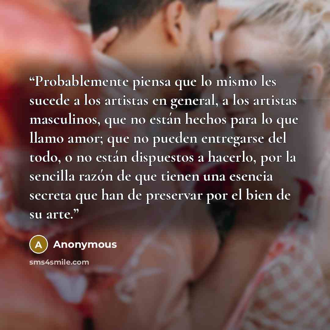 “Probablemente piensa que lo mismo les sucede a los artistas en general, a los artistas masculinos, que no están hechos para lo que llamo amor; que no pueden entregarse del todo, o no están dispuestos a hacerlo, por la sencilla razón de que tienen una esencia secreta que han de preservar por el…” quote by Anonymous
