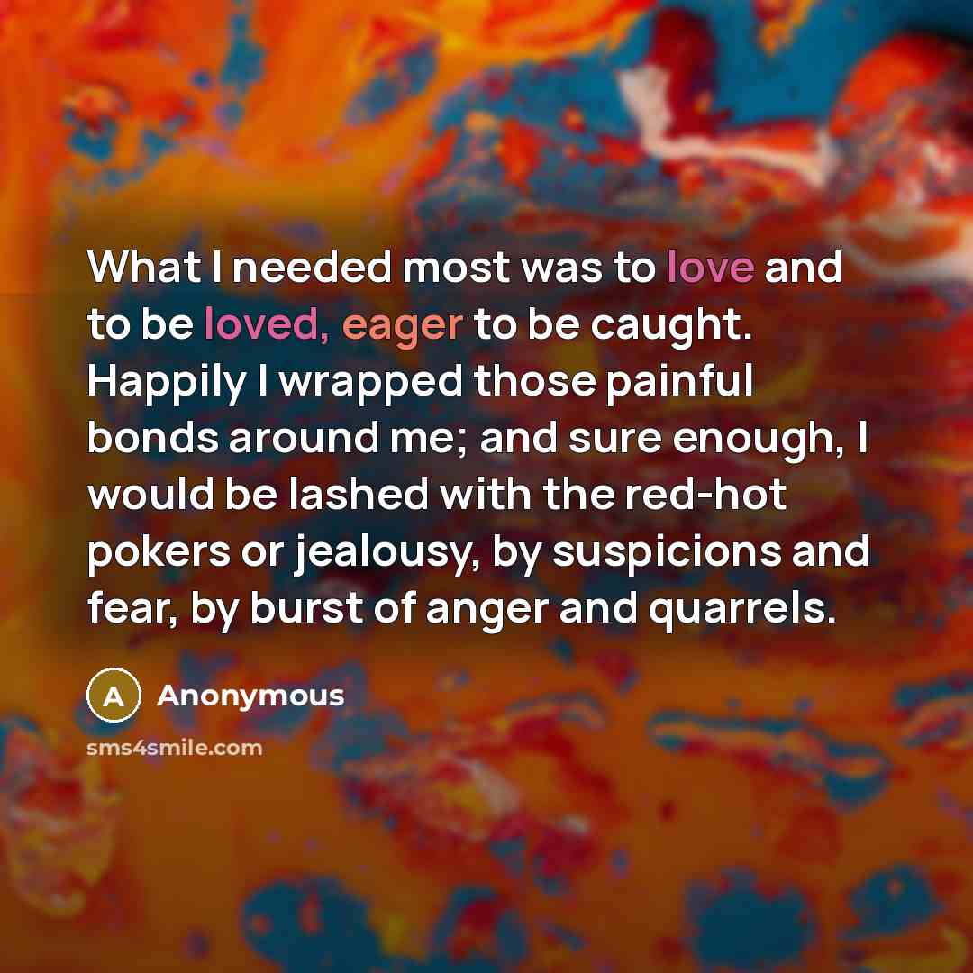 “What I needed most was to love and to be loved, eager to be caught. Happily I wrapped those painful bonds around me; and sure enough, I would be lashed with the red-hot pokers or jealousy, by suspicions and fear, by burst of anger and quarrels.” quote by Anonymous