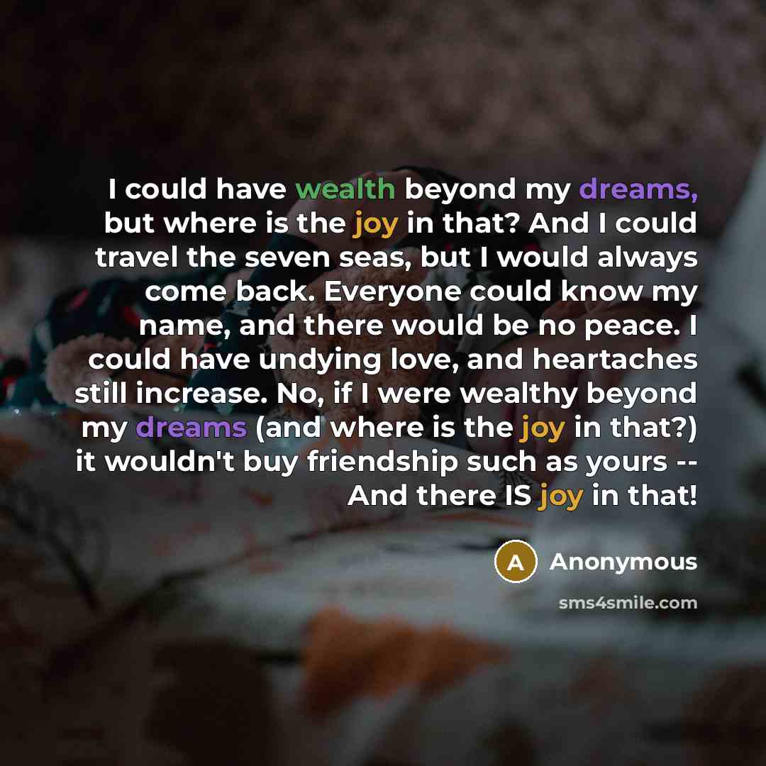 “I could have wealth beyond my dreams, but where is the joy in that? And I could travel the seven seas, but I would always come back. Everyone could know my name, and there would be no peace. I could have undying love, and heartaches still increase. No, if I were wealthy beyond my dreams (and where…” quote by Anonymous