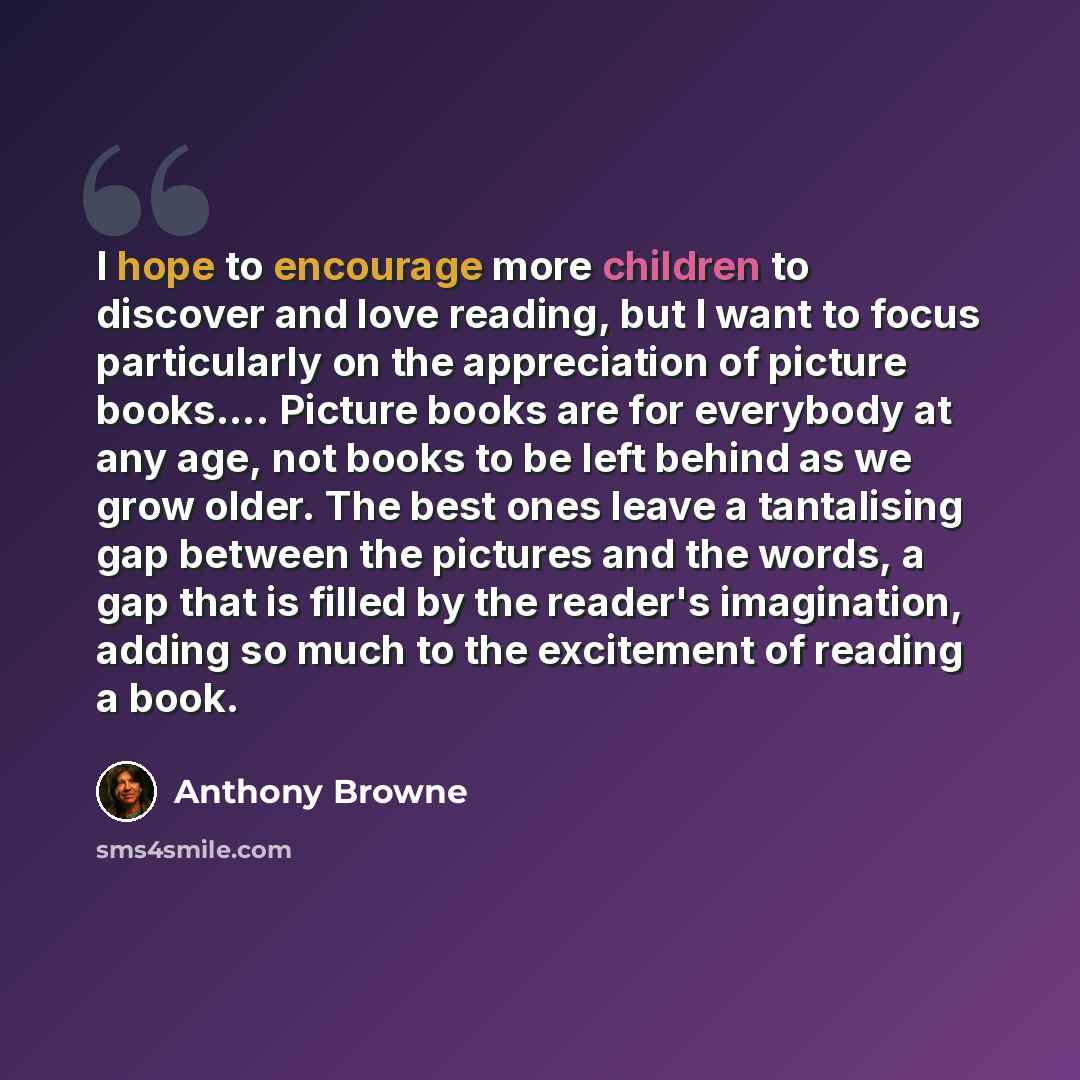 “I hope to encourage more children to discover and love reading, but I want to focus particularly on the appreciation of picture books…. Picture books are for everybody at any age, not books to be left behind as we grow older. The best ones leave a tantalising gap between the pictures and the…” quote by Anthony Browne