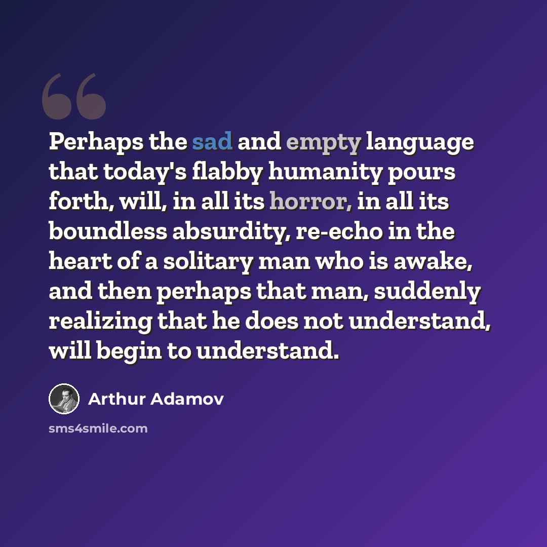 “Perhaps the sad and empty language that today's flabby humanity pours forth, will, in all its horror, in all its boundless absurdity, re-echo in the heart of a solitary man who is awake, and then perhaps that man, suddenly realizing that he does not understand, will begin to understand.” quote by Arthur Adamov