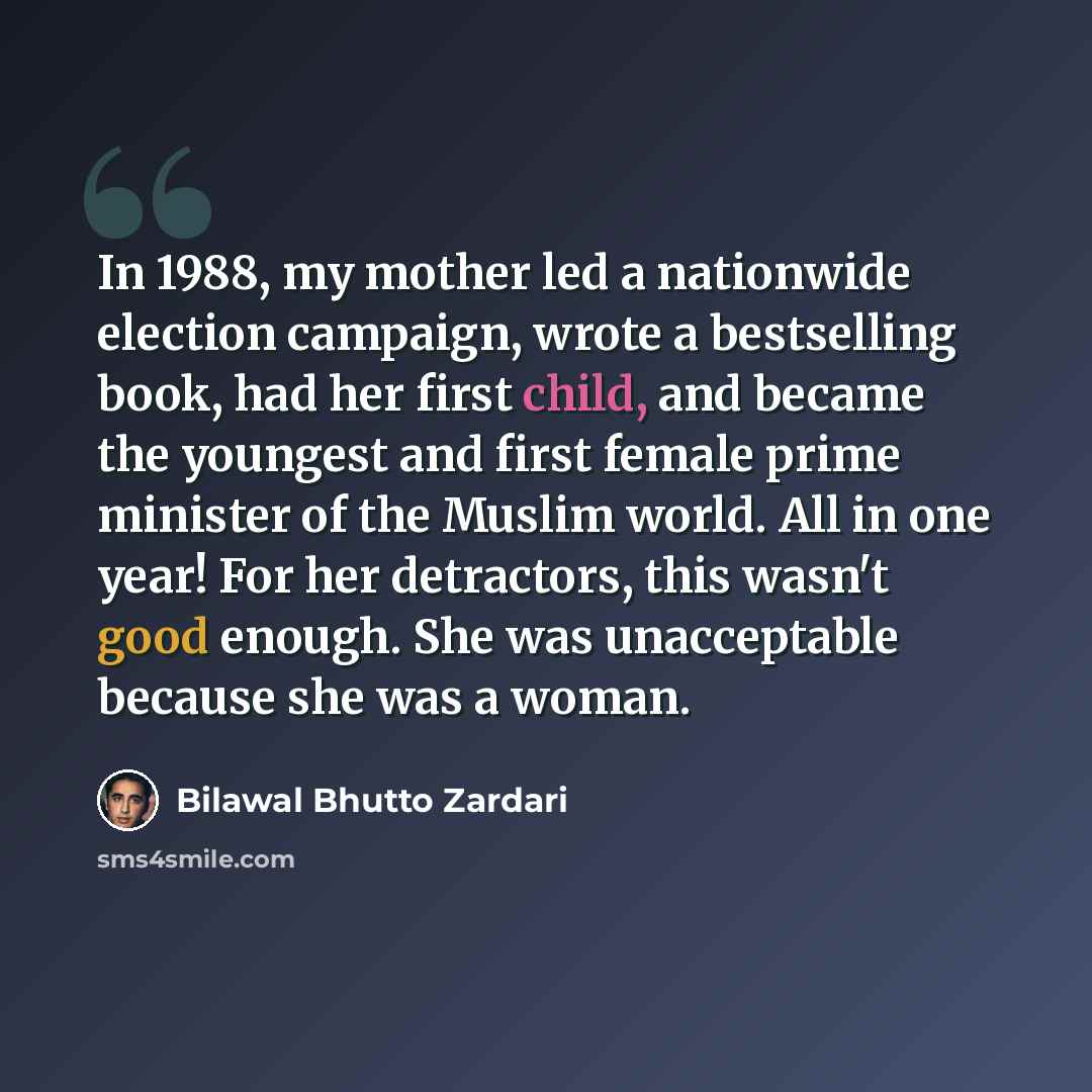 “In 1988, my mother led a nationwide election campaign, wrote a bestselling book, had her first child, and became the youngest and first female prime minister of the Muslim world. All in one year! For her detractors, this wasn't good enough. She was unacceptable because she was a woman.” quote by Bilawal Bhutto Zardari