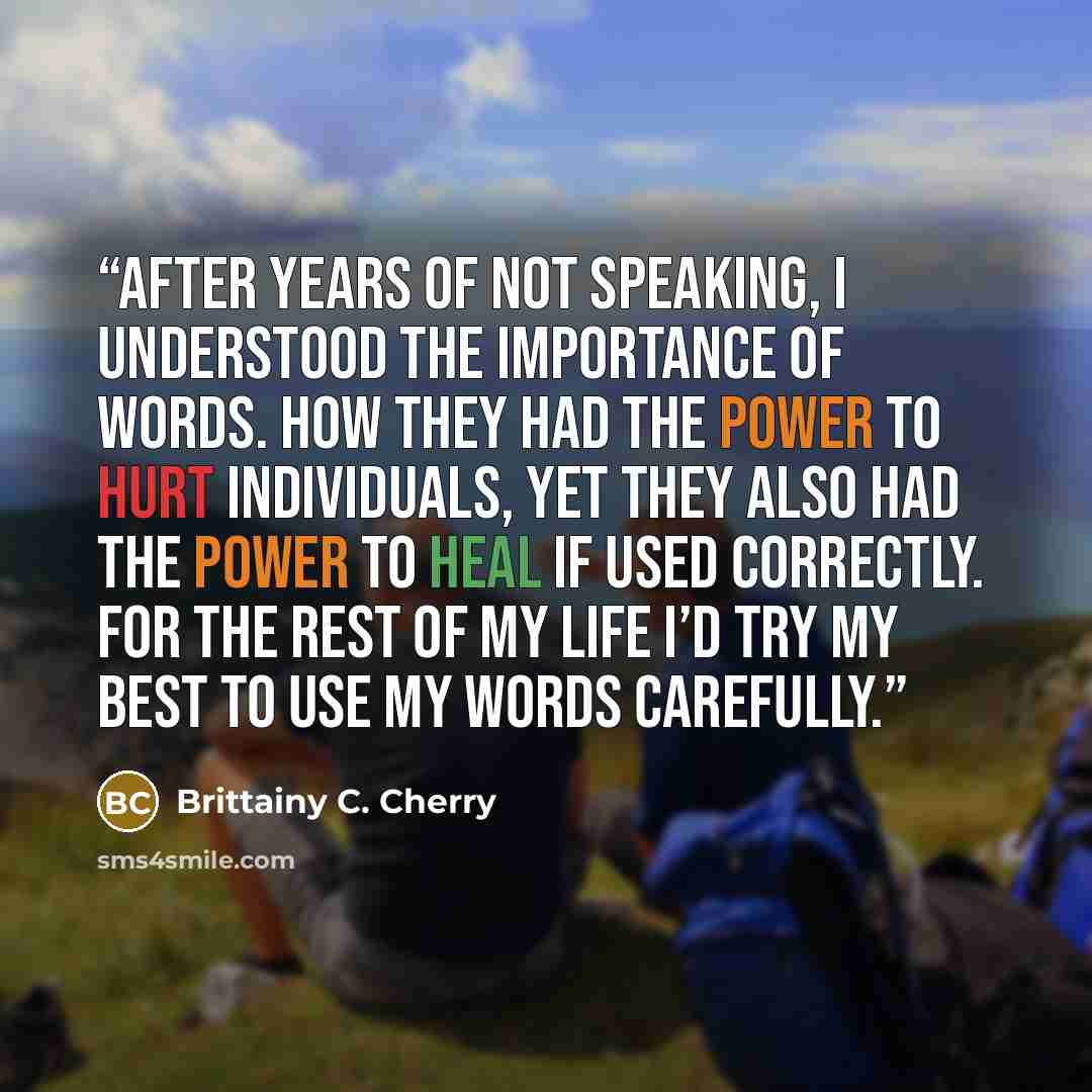 “After years of not speaking, I understood the importance of words. How they had the power to hurt individuals, yet they also had the power to heal if used correctly. For the rest of my life I’d try my best to use my words carefully.” quote by Brittainy C. Cherry