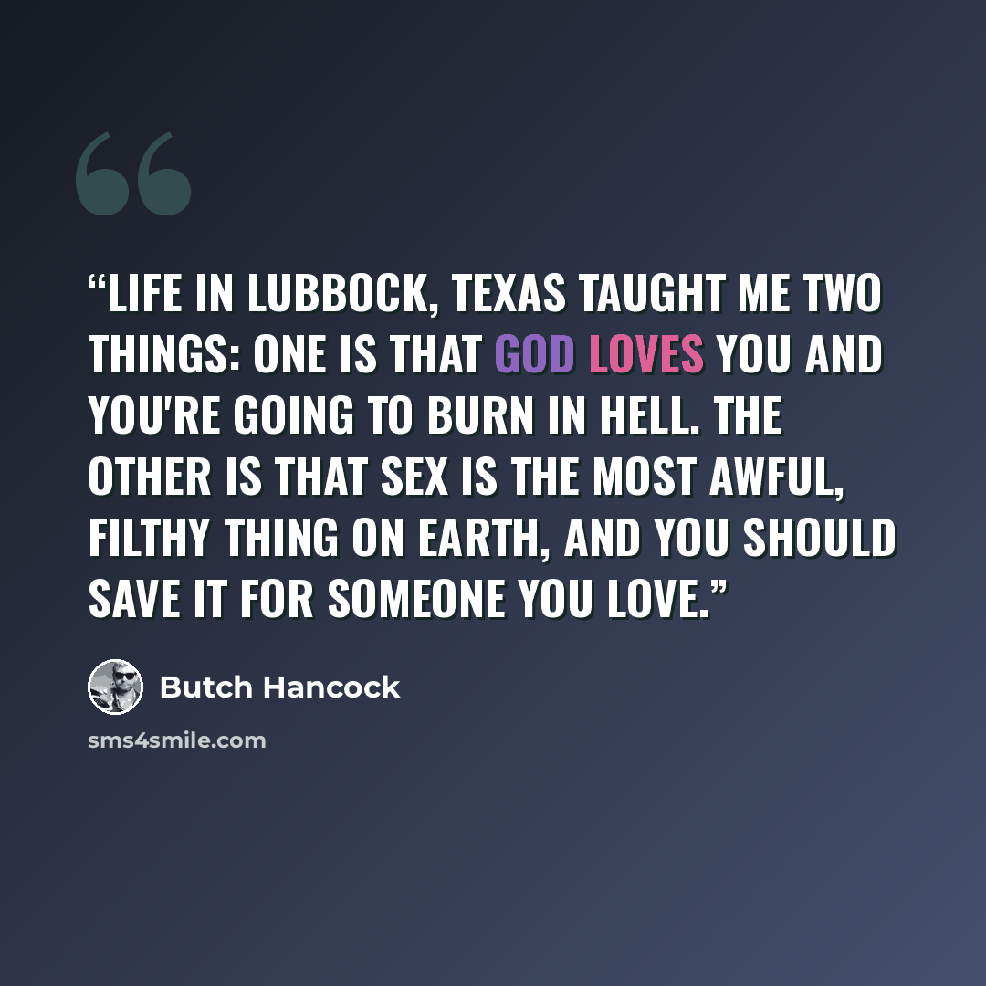 “Life in Lubbock, Texas taught me two things: One is that God loves you and you're going to burn in hell. The other is that sex is the most awful, filthy thing on earth, and you should save it for someone you love.” quote by Butch Hancock