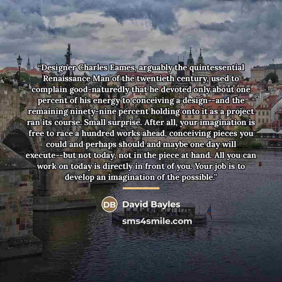 “Designer Charles Eames, arguably the quintessential Renaissance Man of the twentieth century, used to complain good-naturedly that he devoted only about one percent of his energy to conceiving a design--and the remaining ninety-nine percent holding onto it as a project ran its course. Small…” quote by David Bayles