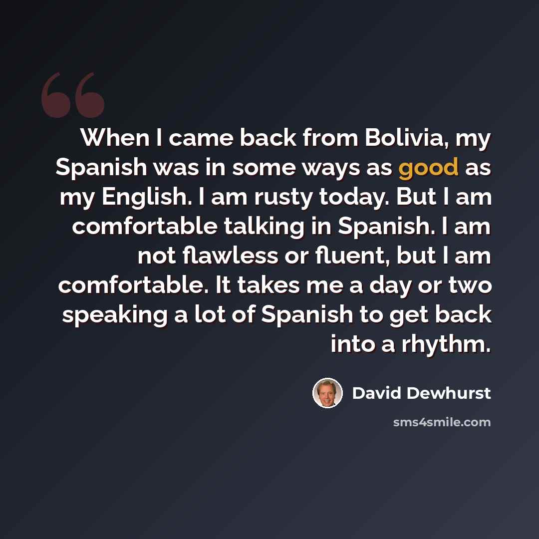 “When I came back from Bolivia, my Spanish was in some ways as good as my English. I am rusty today. But I am comfortable talking in Spanish. I am not flawless or fluent, but I am comfortable. It takes me a day or two speaking a lot of Spanish to get back into a rhythm.” quote by David Dewhurst