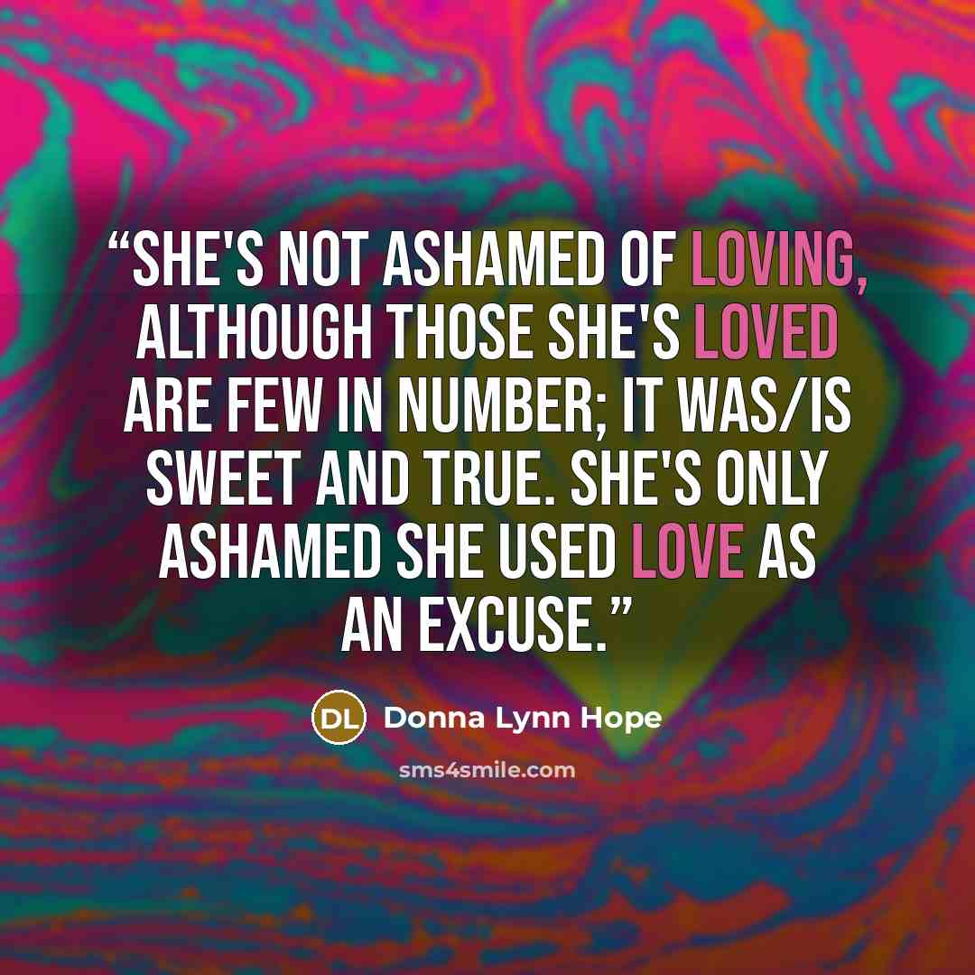 “She's not ashamed of loving, although those she's loved are few in number; it was/is sweet and true. She's only ashamed she used love as an excuse.” quote by Donna Lynn Hope