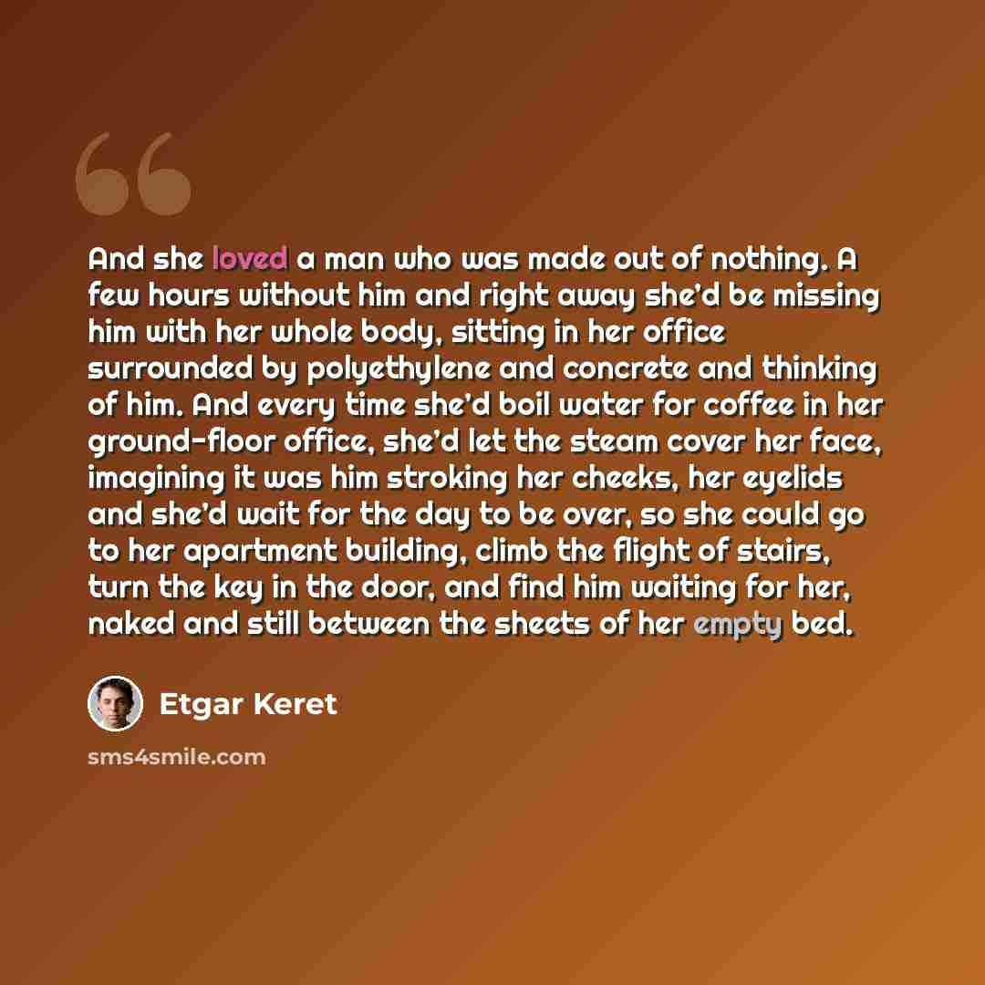 “And she loved a man who was made out of nothing. A few hours without him and right away she’d be missing him with her whole body, sitting in her office surrounded by polyethylene and concrete and thinking of him. And every time she’d boil water for coffee in her ground-floor office, she’d let the…” quote by Etgar Keret