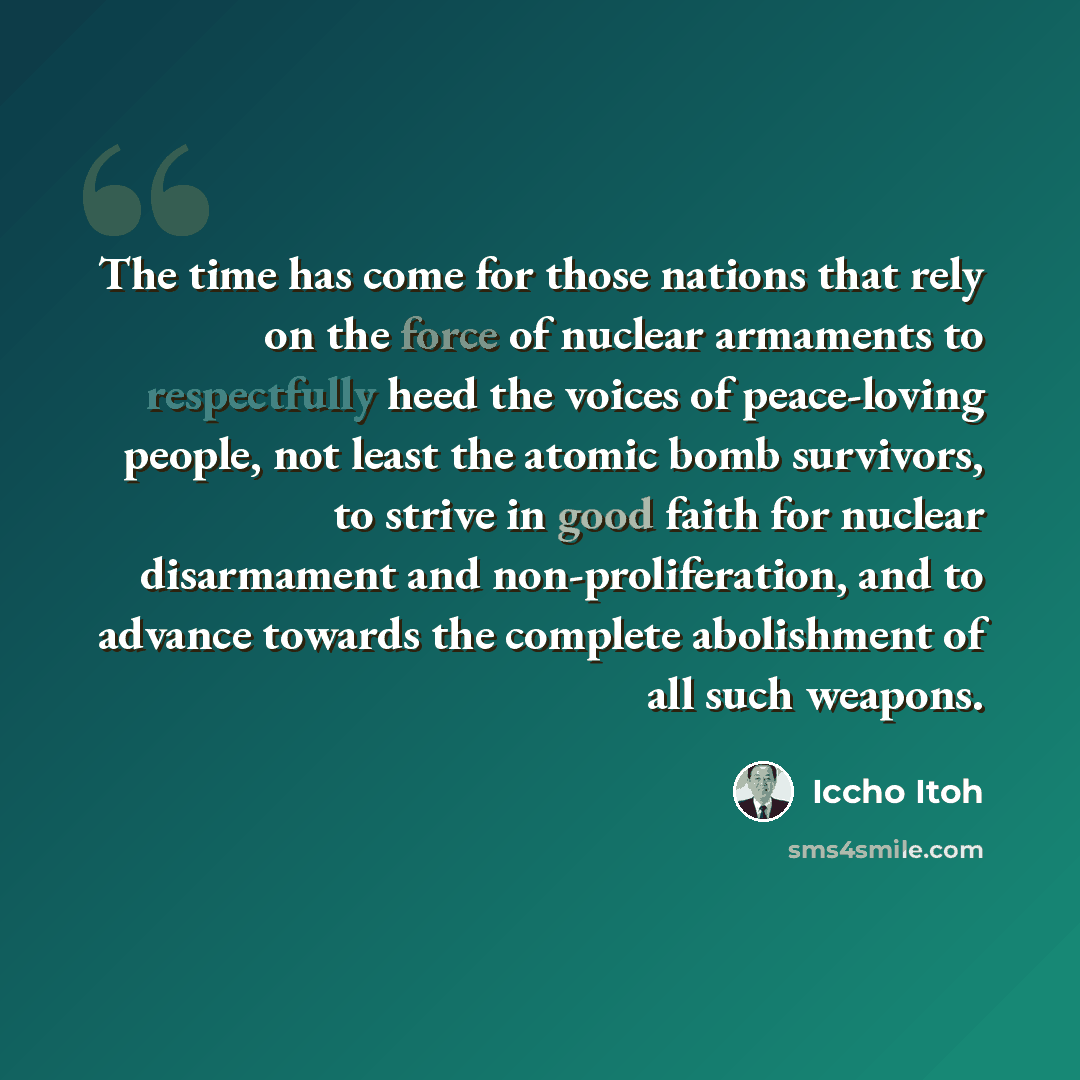 “The time has come for those nations that rely on the force of nuclear armaments to respectfully heed the voices of peace-loving people, not least the atomic bomb survivors, to strive in good faith for nuclear disarmament and non-proliferation, and to advance towards the complete abolishment of all…” quote by Iccho Itoh