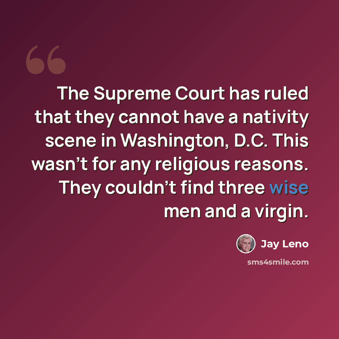 “The Supreme Court has ruled that they cannot have a nativity scene in Washington, D.C. This wasn't for any religious reasons. They couldn't find three wise men and a virgin.” quote by Jay Leno