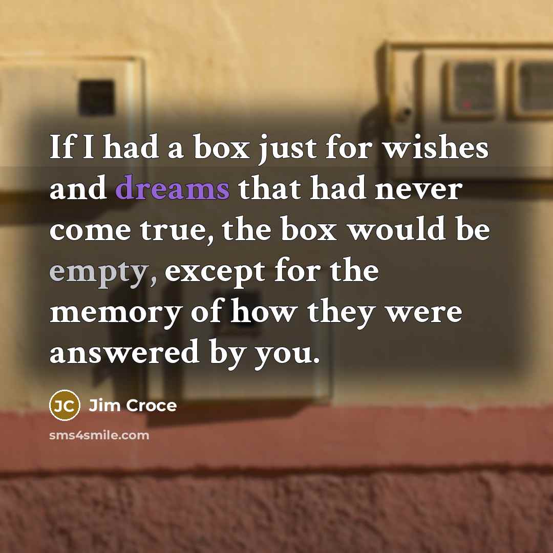 “If I had a box just for wishes and dreams that had never come true, the box would be empty, except for the memory of how they were answered by you.” quote by Jim Croce