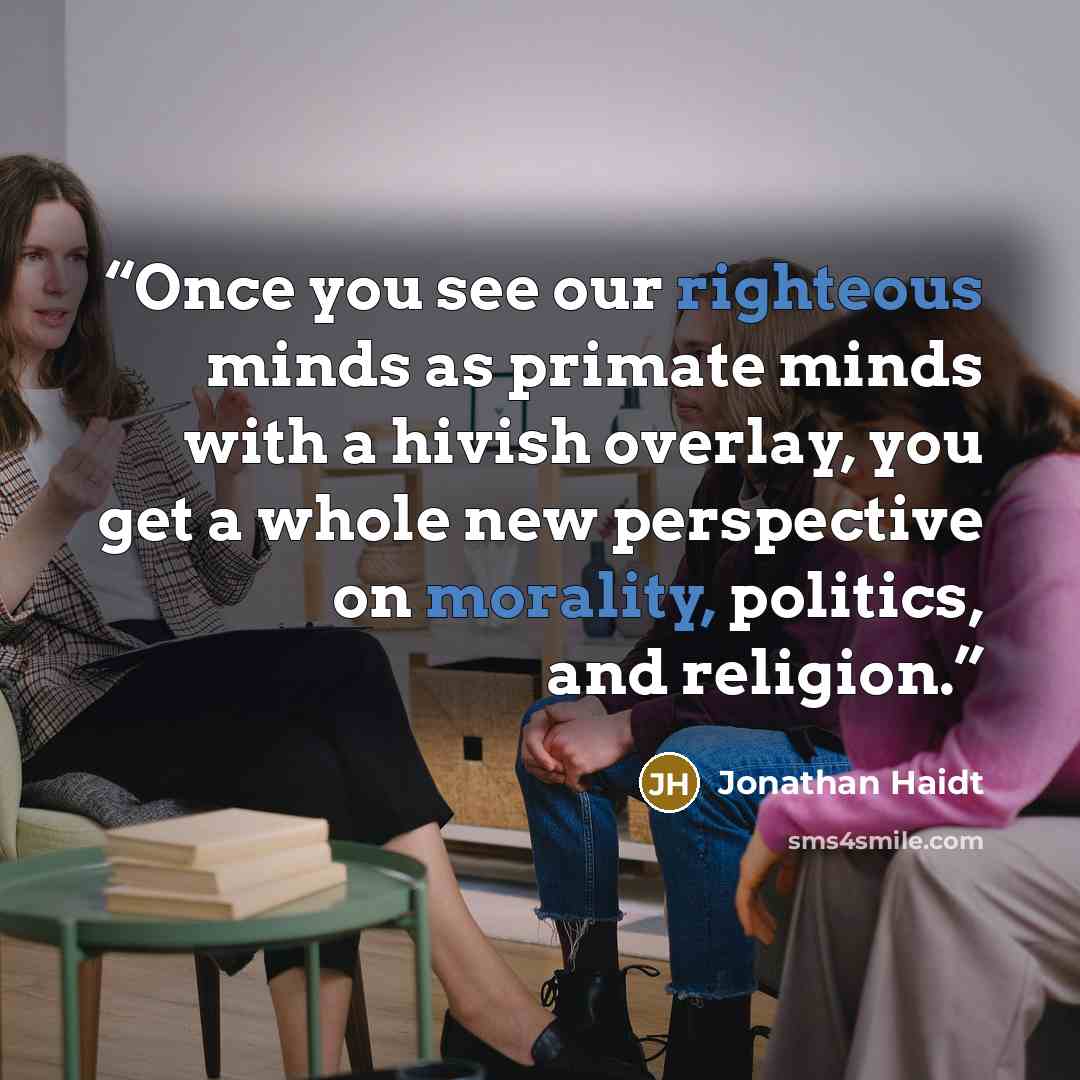 “Once you see our righteous minds as primate minds with a hivish overlay, you get a whole new perspective on morality, politics, and religion.” quote by Jonathan Haidt