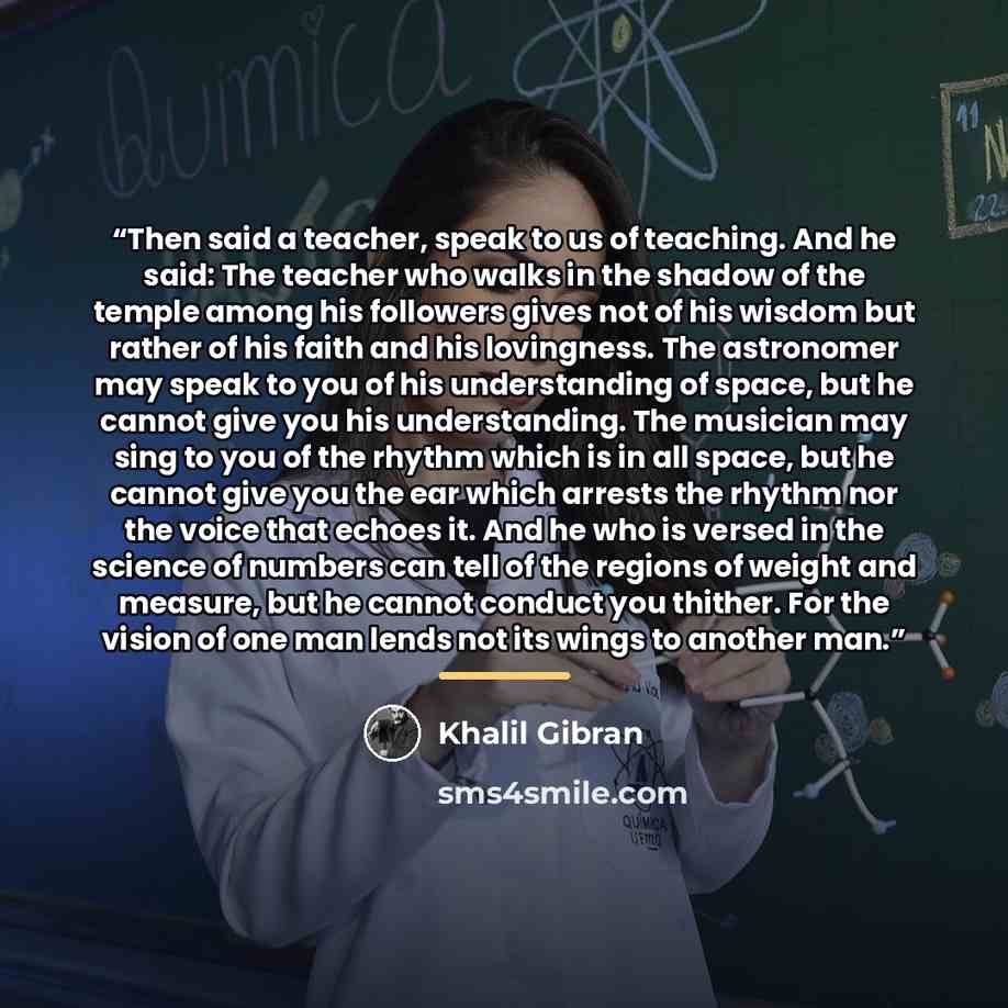 “Then said a teacher, speak to us of teaching. And he said: The teacher who walks in the shadow of the temple among his followers gives not of his wisdom but rather of his faith and his lovingness. The astronomer may speak to you of his understanding of space, but he cannot give you his…” quote by Khalil Gibran