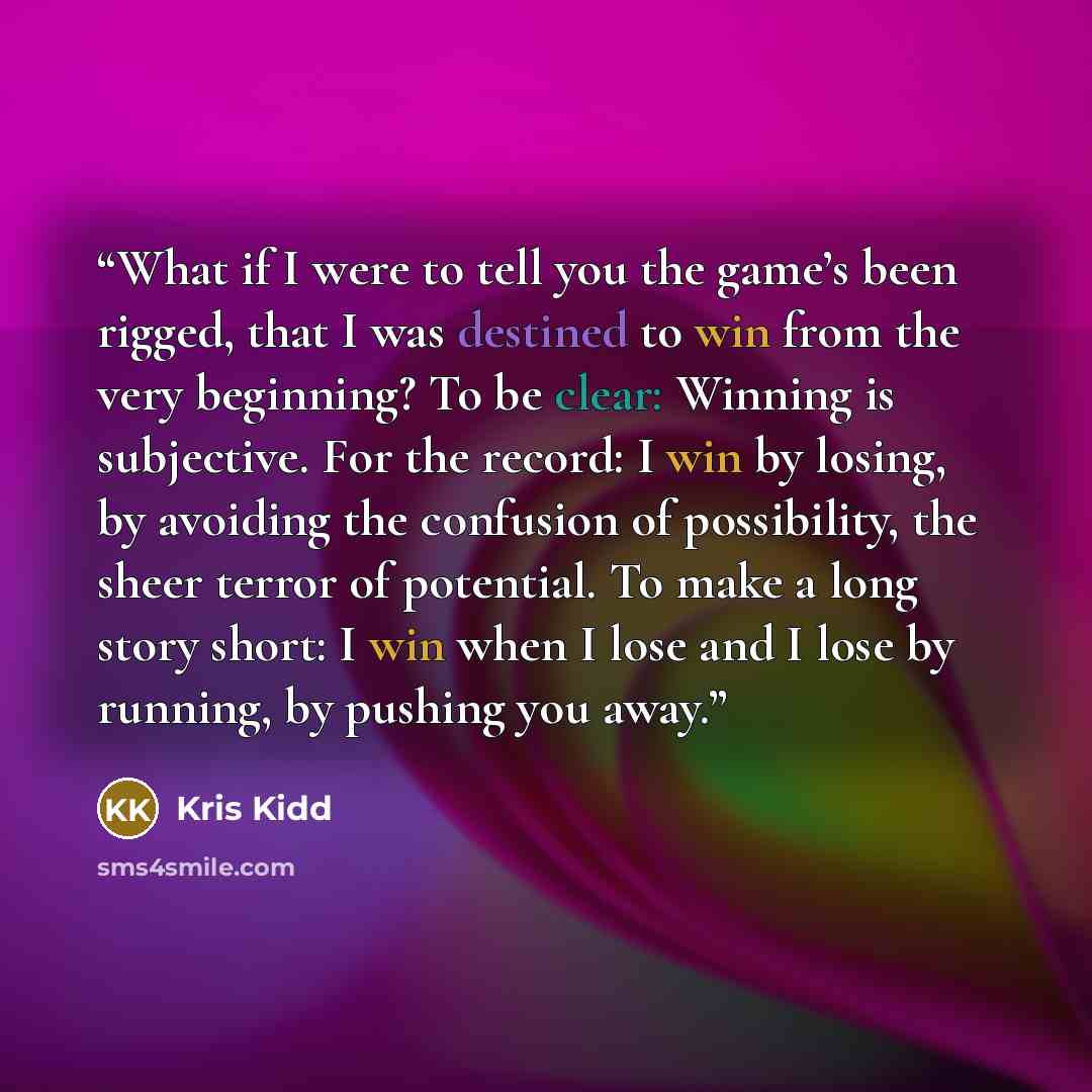 “What if I were to tell you the game’s been rigged, that I was destined to win from the very beginning? To be clear: Winning is subjective. For the record: I win by losing, by avoiding the confusion of possibility, the sheer terror of potential. To make a long story short: I win when I lose and I…” quote by Kris Kidd