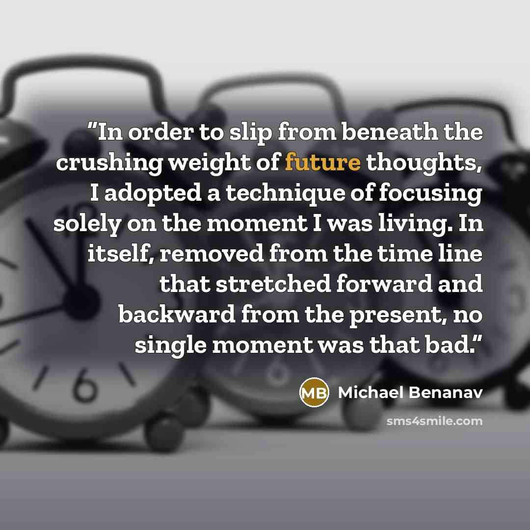 “In order to slip from beneath the crushing weight of future thoughts, I adopted a technique of focusing solely on the moment I was living. In itself, removed from the time line that stretched forward and backward from the present, no single moment was that bad.” quote by Michael Benanav