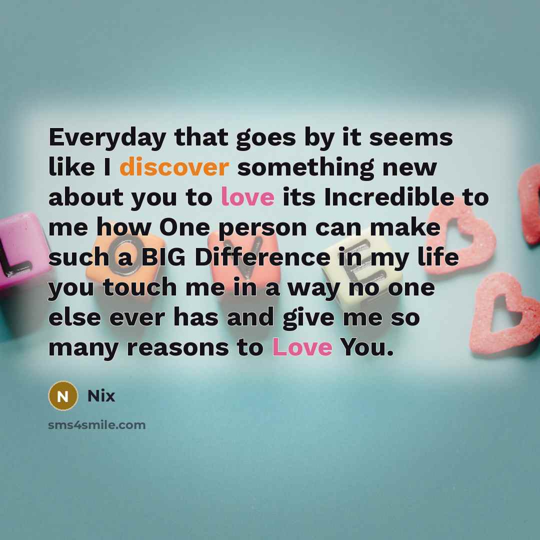 “Everyday that goes by it seems like I discover something new about you to love its Incredible to me how One person can make such a BIG Difference in my life you touch me in a way no one else ever has and give me so many reasons to Love You.” quote by Nix