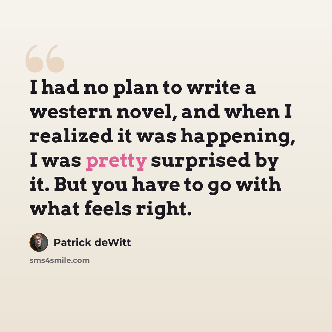 “I had no plan to write a western novel, and when I realized it was happening, I was pretty surprised by it. But you have to go with what feels right.” quote by Patrick deWitt