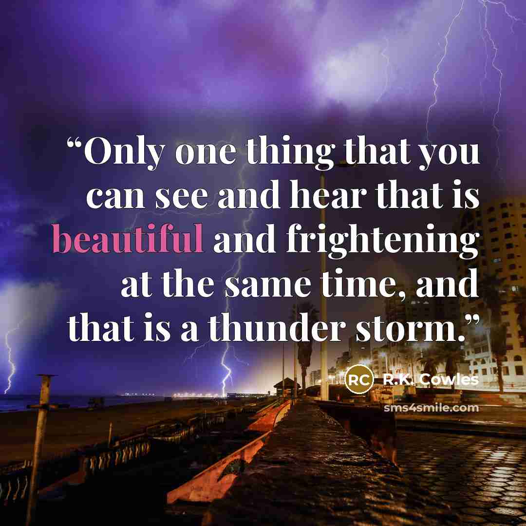 “Only one thing that you can see and hear that is beautiful and frightening at the same time, and that is a thunder storm.” quote by R.K. Cowles