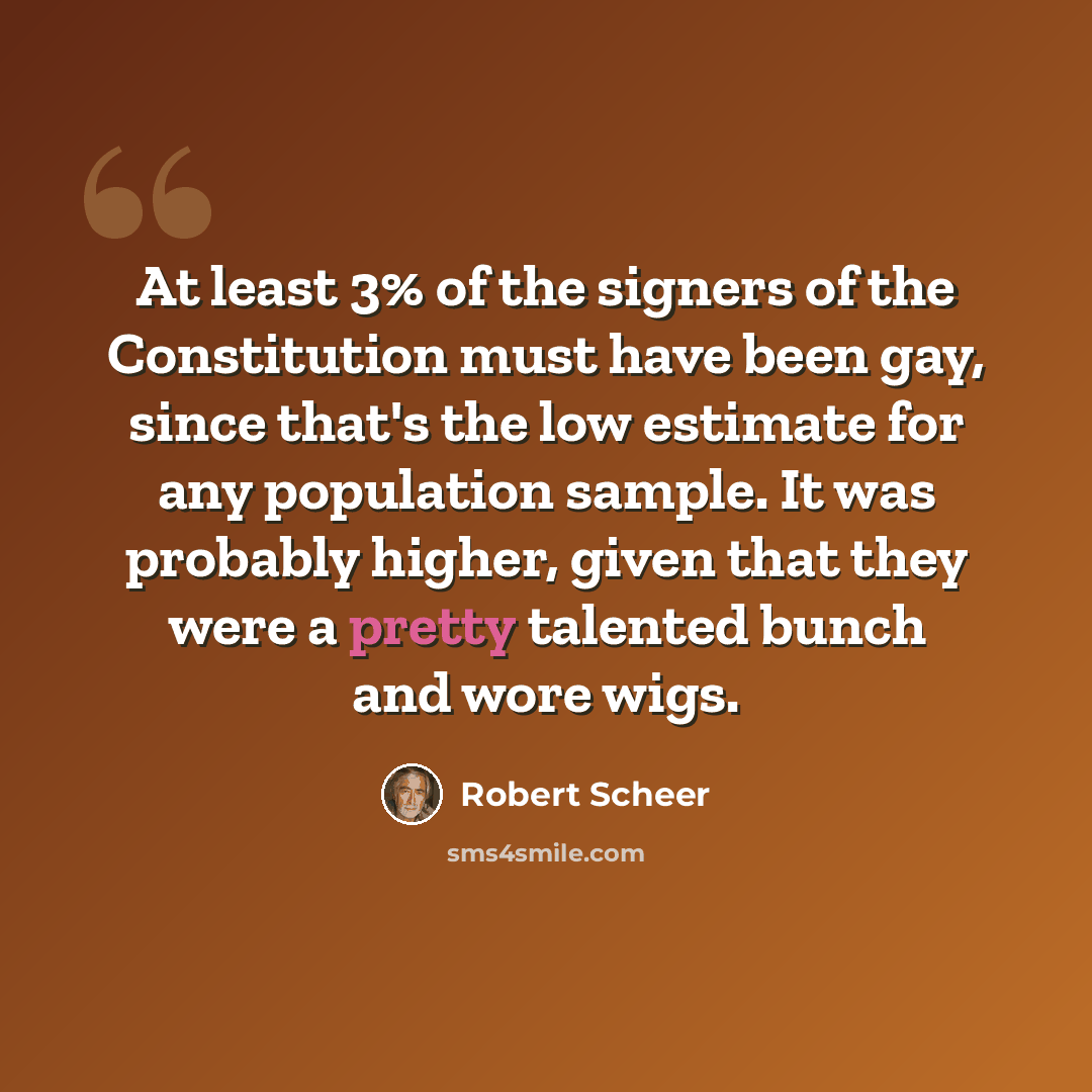 “At least 3% of the signers of the Constitution must have been gay, since that's the low estimate for any population sample. It was probably higher, given that they were a pretty talented bunch and wore wigs.” quote by Robert Scheer