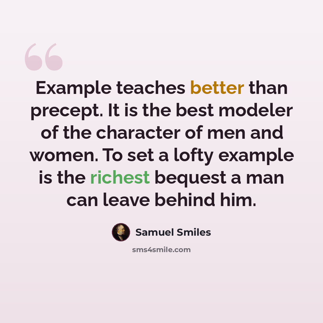 “Example teaches better than precept. It is the best modeler of the character of men and women. To set a lofty example is the richest bequest a man can leave behind him.” quote by Samuel Smiles