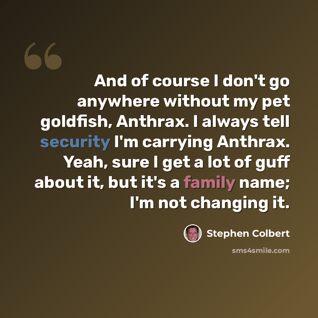 “And of course I don't go anywhere without my pet goldfish, Anthrax. I always tell security I'm carrying Anthrax. Yeah, sure I get a lot of guff about it, but it's a family name; I'm not changing it.” quote by Stephen Colbert