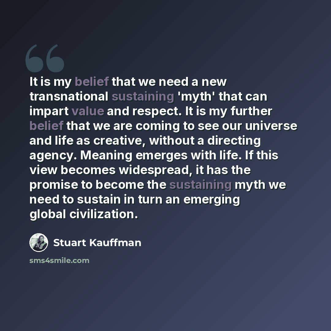 “It is my belief that we need a new transnational sustaining 'myth' that can impart value and respect. It is my further belief that we are coming to see our universe and life as creative, without a directing agency. Meaning emerges with life. If this view becomes widespread, it has the promise to…” quote by Stuart Kauffman