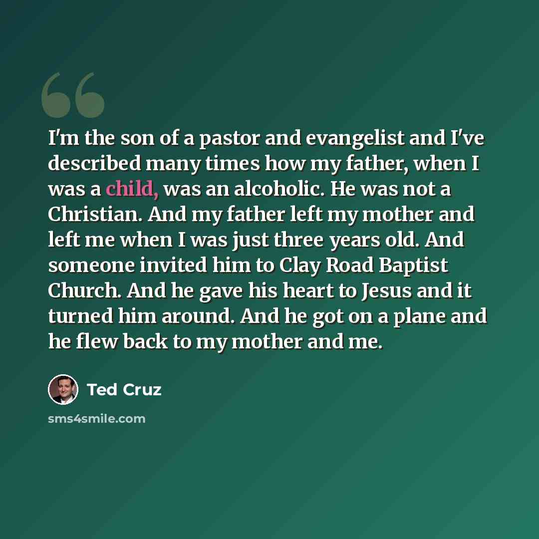 “I'm the son of a pastor and evangelist and I've described many times how my father, when I was a child, was an alcoholic. He was not a Christian. And my father left my mother and left me when I was just three years old. And someone invited him to Clay Road Baptist Church. And he gave his heart to…” quote by Ted Cruz