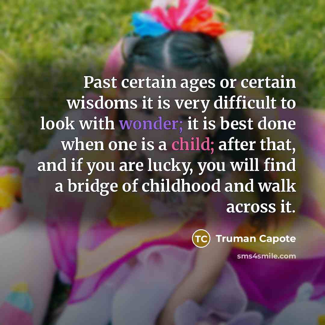 “Past certain ages or certain wisdoms it is very difficult to look with wonder; it is best done when one is a child; after that, and if you are lucky, you will find a bridge of childhood and walk across it.” quote by Truman Capote